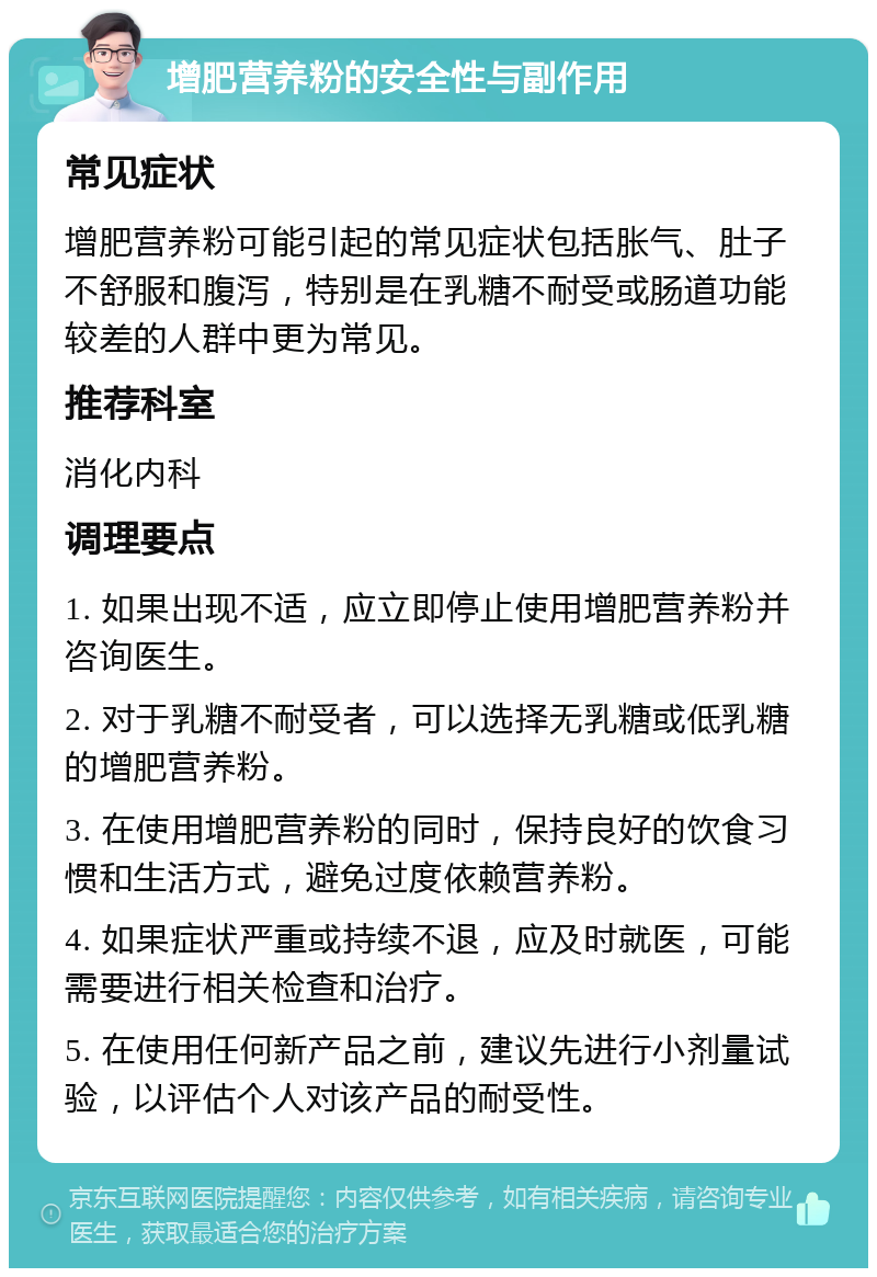 增肥营养粉的安全性与副作用 常见症状 增肥营养粉可能引起的常见症状包括胀气、肚子不舒服和腹泻，特别是在乳糖不耐受或肠道功能较差的人群中更为常见。 推荐科室 消化内科 调理要点 1. 如果出现不适，应立即停止使用增肥营养粉并咨询医生。 2. 对于乳糖不耐受者，可以选择无乳糖或低乳糖的增肥营养粉。 3. 在使用增肥营养粉的同时，保持良好的饮食习惯和生活方式，避免过度依赖营养粉。 4. 如果症状严重或持续不退，应及时就医，可能需要进行相关检查和治疗。 5. 在使用任何新产品之前，建议先进行小剂量试验，以评估个人对该产品的耐受性。