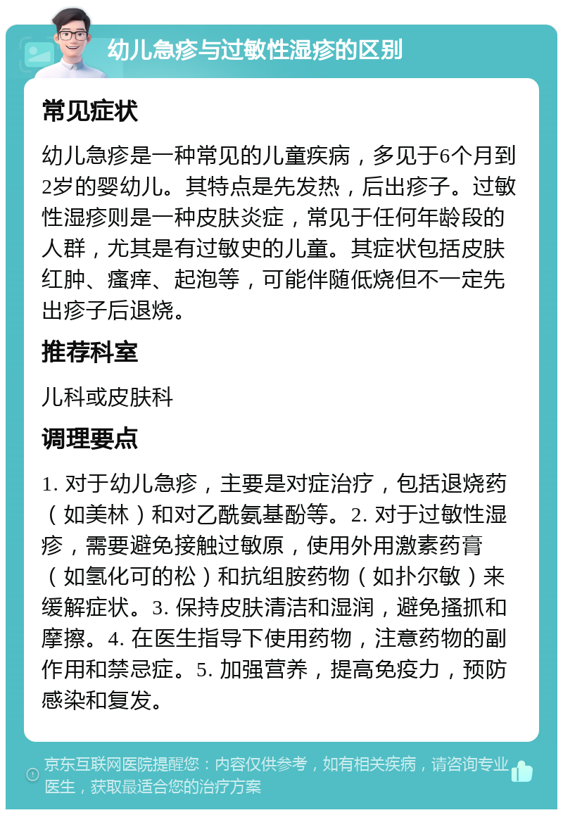 幼儿急疹与过敏性湿疹的区别 常见症状 幼儿急疹是一种常见的儿童疾病，多见于6个月到2岁的婴幼儿。其特点是先发热，后出疹子。过敏性湿疹则是一种皮肤炎症，常见于任何年龄段的人群，尤其是有过敏史的儿童。其症状包括皮肤红肿、瘙痒、起泡等，可能伴随低烧但不一定先出疹子后退烧。 推荐科室 儿科或皮肤科 调理要点 1. 对于幼儿急疹，主要是对症治疗，包括退烧药（如美林）和对乙酰氨基酚等。2. 对于过敏性湿疹，需要避免接触过敏原，使用外用激素药膏（如氢化可的松）和抗组胺药物（如扑尔敏）来缓解症状。3. 保持皮肤清洁和湿润，避免搔抓和摩擦。4. 在医生指导下使用药物，注意药物的副作用和禁忌症。5. 加强营养，提高免疫力，预防感染和复发。