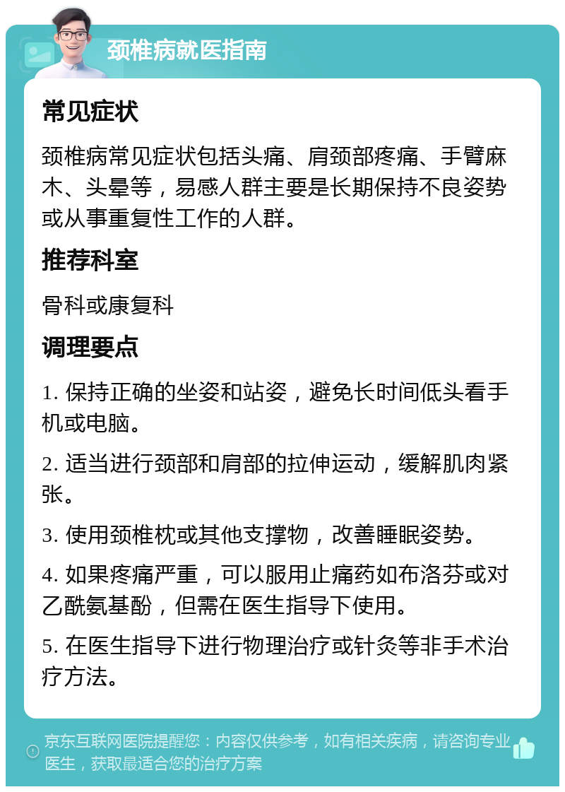 颈椎病就医指南 常见症状 颈椎病常见症状包括头痛、肩颈部疼痛、手臂麻木、头晕等，易感人群主要是长期保持不良姿势或从事重复性工作的人群。 推荐科室 骨科或康复科 调理要点 1. 保持正确的坐姿和站姿，避免长时间低头看手机或电脑。 2. 适当进行颈部和肩部的拉伸运动，缓解肌肉紧张。 3. 使用颈椎枕或其他支撑物，改善睡眠姿势。 4. 如果疼痛严重，可以服用止痛药如布洛芬或对乙酰氨基酚，但需在医生指导下使用。 5. 在医生指导下进行物理治疗或针灸等非手术治疗方法。