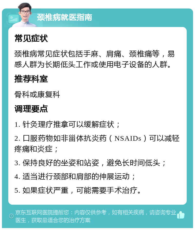 颈椎病就医指南 常见症状 颈椎病常见症状包括手麻、肩痛、颈椎痛等，易感人群为长期低头工作或使用电子设备的人群。 推荐科室 骨科或康复科 调理要点 1. 针灸理疗推拿可以缓解症状； 2. 口服药物如非甾体抗炎药（NSAIDs）可以减轻疼痛和炎症； 3. 保持良好的坐姿和站姿，避免长时间低头； 4. 适当进行颈部和肩部的伸展运动； 5. 如果症状严重，可能需要手术治疗。