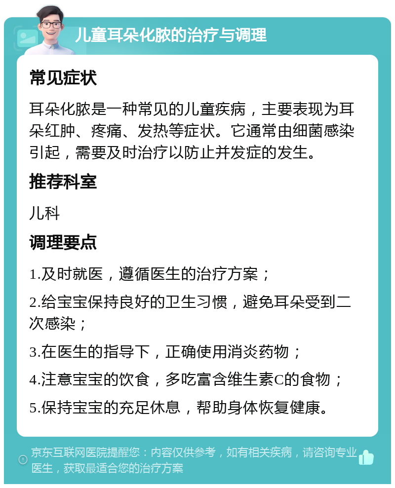 儿童耳朵化脓的治疗与调理 常见症状 耳朵化脓是一种常见的儿童疾病，主要表现为耳朵红肿、疼痛、发热等症状。它通常由细菌感染引起，需要及时治疗以防止并发症的发生。 推荐科室 儿科 调理要点 1.及时就医，遵循医生的治疗方案； 2.给宝宝保持良好的卫生习惯，避免耳朵受到二次感染； 3.在医生的指导下，正确使用消炎药物； 4.注意宝宝的饮食，多吃富含维生素C的食物； 5.保持宝宝的充足休息，帮助身体恢复健康。