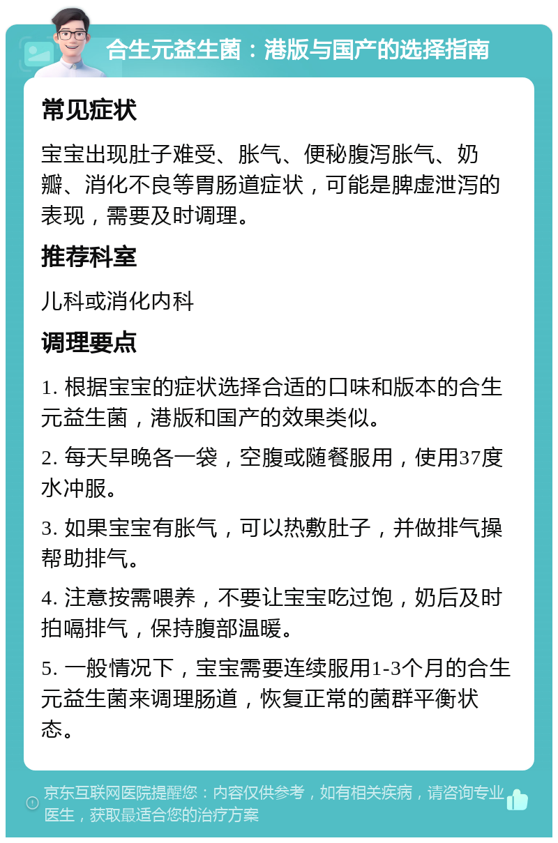 合生元益生菌：港版与国产的选择指南 常见症状 宝宝出现肚子难受、胀气、便秘腹泻胀气、奶瓣、消化不良等胃肠道症状，可能是脾虚泄泻的表现，需要及时调理。 推荐科室 儿科或消化内科 调理要点 1. 根据宝宝的症状选择合适的口味和版本的合生元益生菌，港版和国产的效果类似。 2. 每天早晚各一袋，空腹或随餐服用，使用37度水冲服。 3. 如果宝宝有胀气，可以热敷肚子，并做排气操帮助排气。 4. 注意按需喂养，不要让宝宝吃过饱，奶后及时拍嗝排气，保持腹部温暖。 5. 一般情况下，宝宝需要连续服用1-3个月的合生元益生菌来调理肠道，恢复正常的菌群平衡状态。