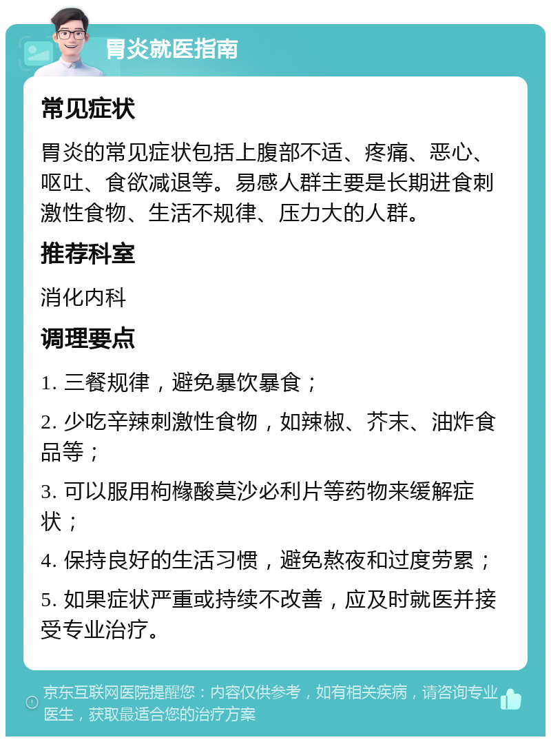 胃炎就医指南 常见症状 胃炎的常见症状包括上腹部不适、疼痛、恶心、呕吐、食欲减退等。易感人群主要是长期进食刺激性食物、生活不规律、压力大的人群。 推荐科室 消化内科 调理要点 1. 三餐规律，避免暴饮暴食； 2. 少吃辛辣刺激性食物，如辣椒、芥末、油炸食品等； 3. 可以服用枸橼酸莫沙必利片等药物来缓解症状； 4. 保持良好的生活习惯，避免熬夜和过度劳累； 5. 如果症状严重或持续不改善，应及时就医并接受专业治疗。