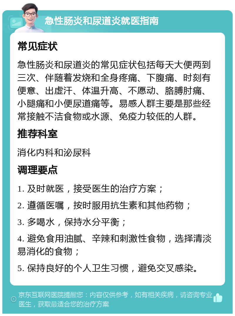 急性肠炎和尿道炎就医指南 常见症状 急性肠炎和尿道炎的常见症状包括每天大便两到三次、伴随着发烧和全身疼痛、下腹痛、时刻有便意、出虚汗、体温升高、不愿动、胳膊肘痛、小腿痛和小便尿道痛等。易感人群主要是那些经常接触不洁食物或水源、免疫力较低的人群。 推荐科室 消化内科和泌尿科 调理要点 1. 及时就医，接受医生的治疗方案； 2. 遵循医嘱，按时服用抗生素和其他药物； 3. 多喝水，保持水分平衡； 4. 避免食用油腻、辛辣和刺激性食物，选择清淡易消化的食物； 5. 保持良好的个人卫生习惯，避免交叉感染。