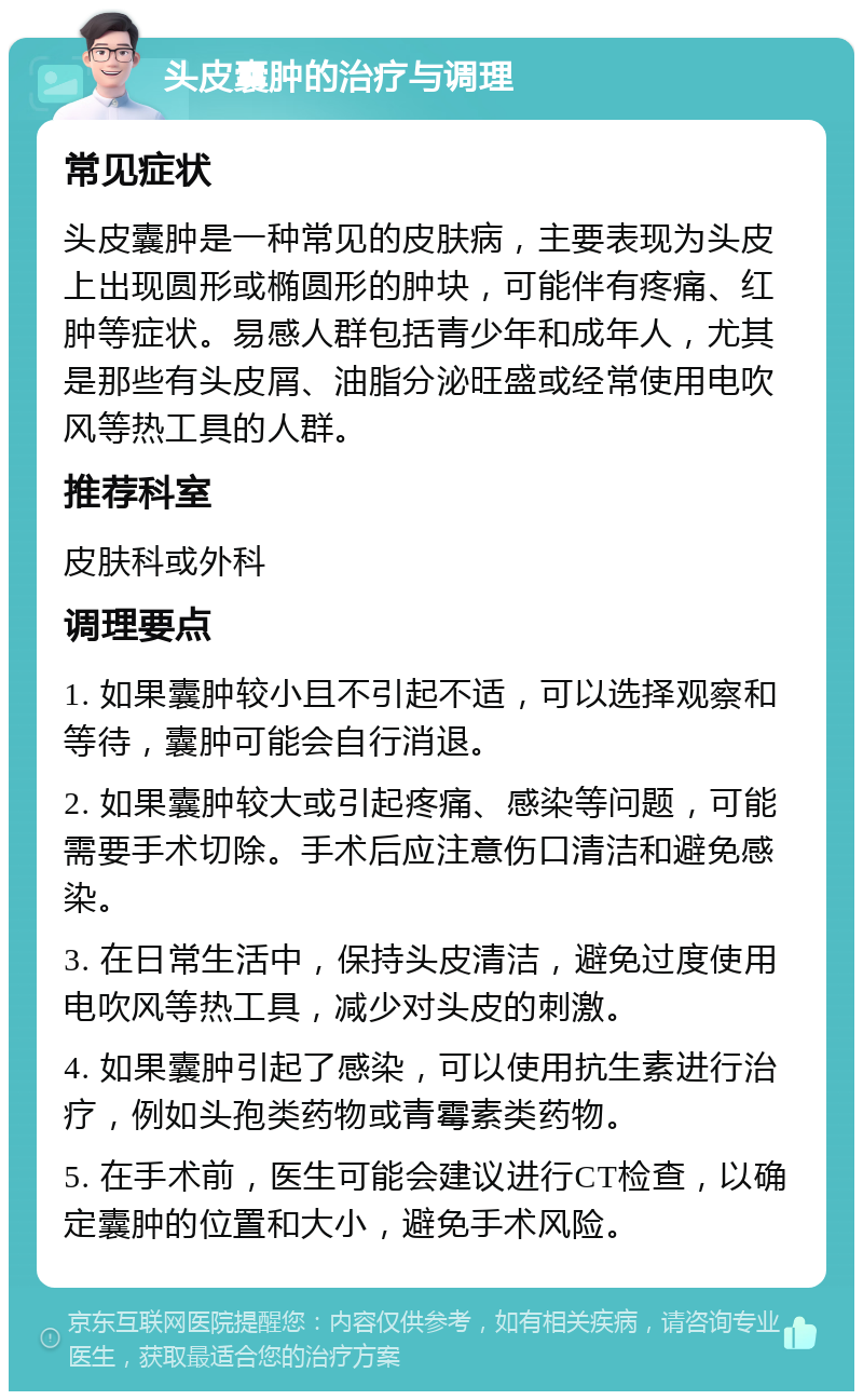 头皮囊肿的治疗与调理 常见症状 头皮囊肿是一种常见的皮肤病，主要表现为头皮上出现圆形或椭圆形的肿块，可能伴有疼痛、红肿等症状。易感人群包括青少年和成年人，尤其是那些有头皮屑、油脂分泌旺盛或经常使用电吹风等热工具的人群。 推荐科室 皮肤科或外科 调理要点 1. 如果囊肿较小且不引起不适，可以选择观察和等待，囊肿可能会自行消退。 2. 如果囊肿较大或引起疼痛、感染等问题，可能需要手术切除。手术后应注意伤口清洁和避免感染。 3. 在日常生活中，保持头皮清洁，避免过度使用电吹风等热工具，减少对头皮的刺激。 4. 如果囊肿引起了感染，可以使用抗生素进行治疗，例如头孢类药物或青霉素类药物。 5. 在手术前，医生可能会建议进行CT检查，以确定囊肿的位置和大小，避免手术风险。