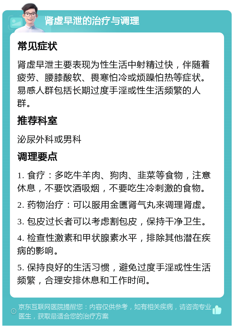 肾虚早泄的治疗与调理 常见症状 肾虚早泄主要表现为性生活中射精过快，伴随着疲劳、腰膝酸软、畏寒怕冷或烦躁怕热等症状。易感人群包括长期过度手淫或性生活频繁的人群。 推荐科室 泌尿外科或男科 调理要点 1. 食疗：多吃牛羊肉、狗肉、韭菜等食物，注意休息，不要饮酒吸烟，不要吃生冷刺激的食物。 2. 药物治疗：可以服用金匮肾气丸来调理肾虚。 3. 包皮过长者可以考虑割包皮，保持干净卫生。 4. 检查性激素和甲状腺素水平，排除其他潜在疾病的影响。 5. 保持良好的生活习惯，避免过度手淫或性生活频繁，合理安排休息和工作时间。