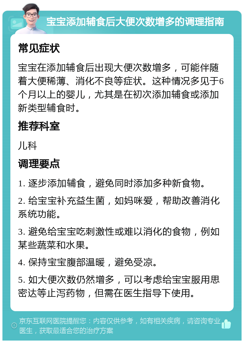 宝宝添加辅食后大便次数增多的调理指南 常见症状 宝宝在添加辅食后出现大便次数增多，可能伴随着大便稀薄、消化不良等症状。这种情况多见于6个月以上的婴儿，尤其是在初次添加辅食或添加新类型辅食时。 推荐科室 儿科 调理要点 1. 逐步添加辅食，避免同时添加多种新食物。 2. 给宝宝补充益生菌，如妈咪爱，帮助改善消化系统功能。 3. 避免给宝宝吃刺激性或难以消化的食物，例如某些蔬菜和水果。 4. 保持宝宝腹部温暖，避免受凉。 5. 如大便次数仍然增多，可以考虑给宝宝服用思密达等止泻药物，但需在医生指导下使用。