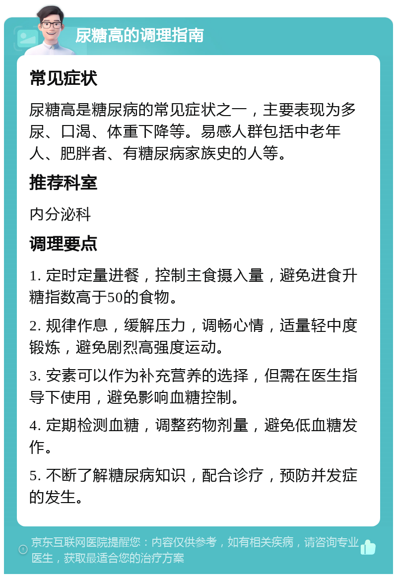 尿糖高的调理指南 常见症状 尿糖高是糖尿病的常见症状之一，主要表现为多尿、口渴、体重下降等。易感人群包括中老年人、肥胖者、有糖尿病家族史的人等。 推荐科室 内分泌科 调理要点 1. 定时定量进餐，控制主食摄入量，避免进食升糖指数高于50的食物。 2. 规律作息，缓解压力，调畅心情，适量轻中度锻炼，避免剧烈高强度运动。 3. 安素可以作为补充营养的选择，但需在医生指导下使用，避免影响血糖控制。 4. 定期检测血糖，调整药物剂量，避免低血糖发作。 5. 不断了解糖尿病知识，配合诊疗，预防并发症的发生。