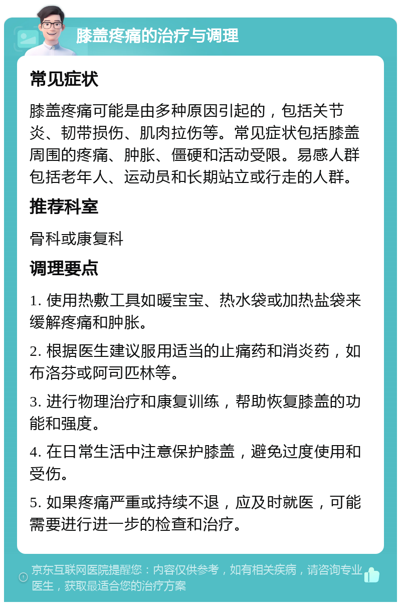 膝盖疼痛的治疗与调理 常见症状 膝盖疼痛可能是由多种原因引起的，包括关节炎、韧带损伤、肌肉拉伤等。常见症状包括膝盖周围的疼痛、肿胀、僵硬和活动受限。易感人群包括老年人、运动员和长期站立或行走的人群。 推荐科室 骨科或康复科 调理要点 1. 使用热敷工具如暖宝宝、热水袋或加热盐袋来缓解疼痛和肿胀。 2. 根据医生建议服用适当的止痛药和消炎药，如布洛芬或阿司匹林等。 3. 进行物理治疗和康复训练，帮助恢复膝盖的功能和强度。 4. 在日常生活中注意保护膝盖，避免过度使用和受伤。 5. 如果疼痛严重或持续不退，应及时就医，可能需要进行进一步的检查和治疗。