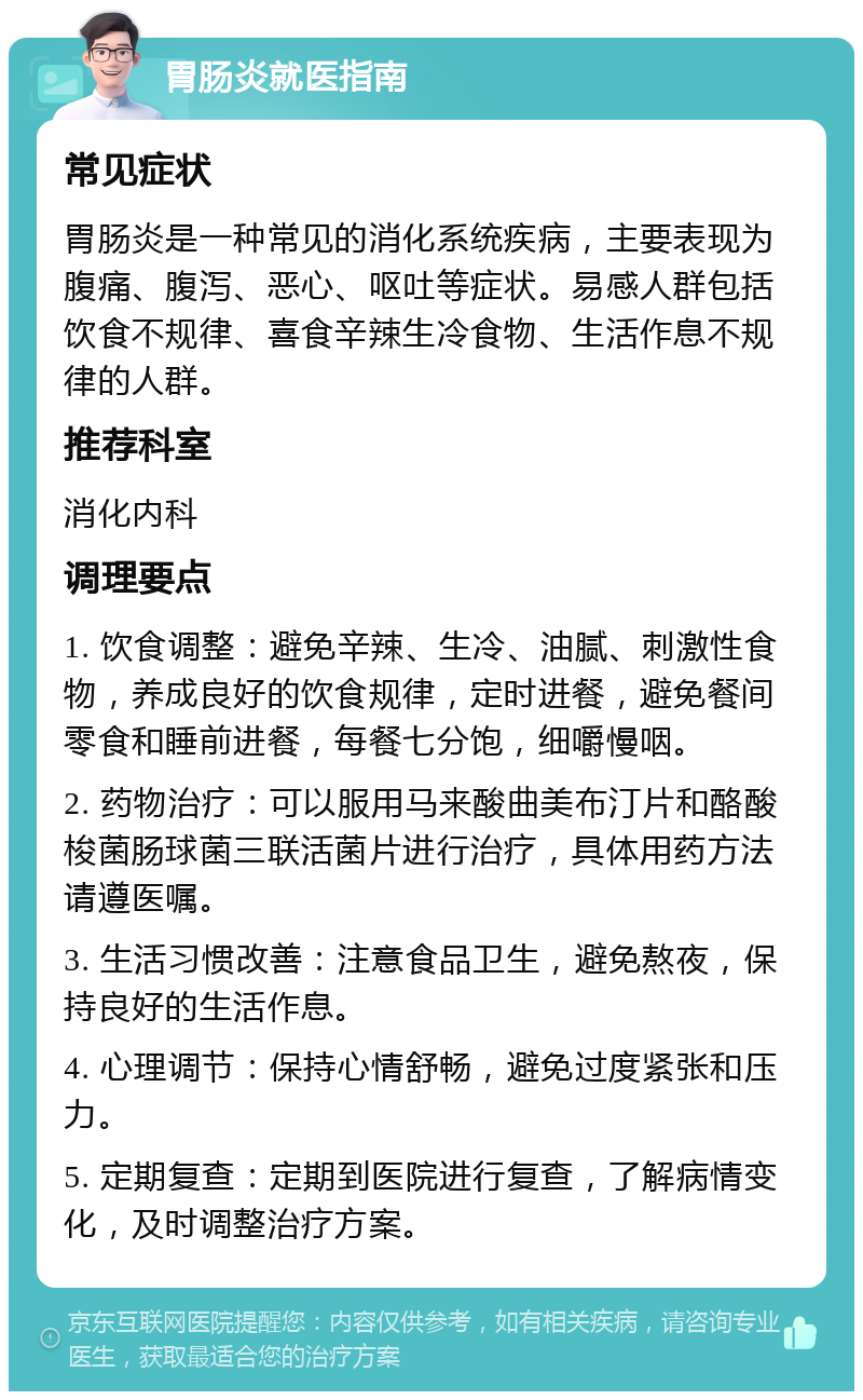 胃肠炎就医指南 常见症状 胃肠炎是一种常见的消化系统疾病，主要表现为腹痛、腹泻、恶心、呕吐等症状。易感人群包括饮食不规律、喜食辛辣生冷食物、生活作息不规律的人群。 推荐科室 消化内科 调理要点 1. 饮食调整：避免辛辣、生冷、油腻、刺激性食物，养成良好的饮食规律，定时进餐，避免餐间零食和睡前进餐，每餐七分饱，细嚼慢咽。 2. 药物治疗：可以服用马来酸曲美布汀片和酪酸梭菌肠球菌三联活菌片进行治疗，具体用药方法请遵医嘱。 3. 生活习惯改善：注意食品卫生，避免熬夜，保持良好的生活作息。 4. 心理调节：保持心情舒畅，避免过度紧张和压力。 5. 定期复查：定期到医院进行复查，了解病情变化，及时调整治疗方案。