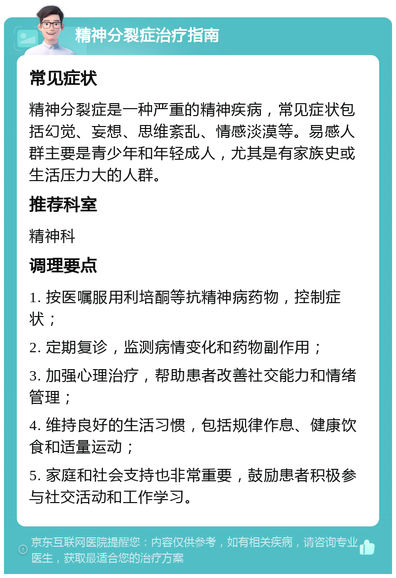 精神分裂症治疗指南 常见症状 精神分裂症是一种严重的精神疾病，常见症状包括幻觉、妄想、思维紊乱、情感淡漠等。易感人群主要是青少年和年轻成人，尤其是有家族史或生活压力大的人群。 推荐科室 精神科 调理要点 1. 按医嘱服用利培酮等抗精神病药物，控制症状； 2. 定期复诊，监测病情变化和药物副作用； 3. 加强心理治疗，帮助患者改善社交能力和情绪管理； 4. 维持良好的生活习惯，包括规律作息、健康饮食和适量运动； 5. 家庭和社会支持也非常重要，鼓励患者积极参与社交活动和工作学习。