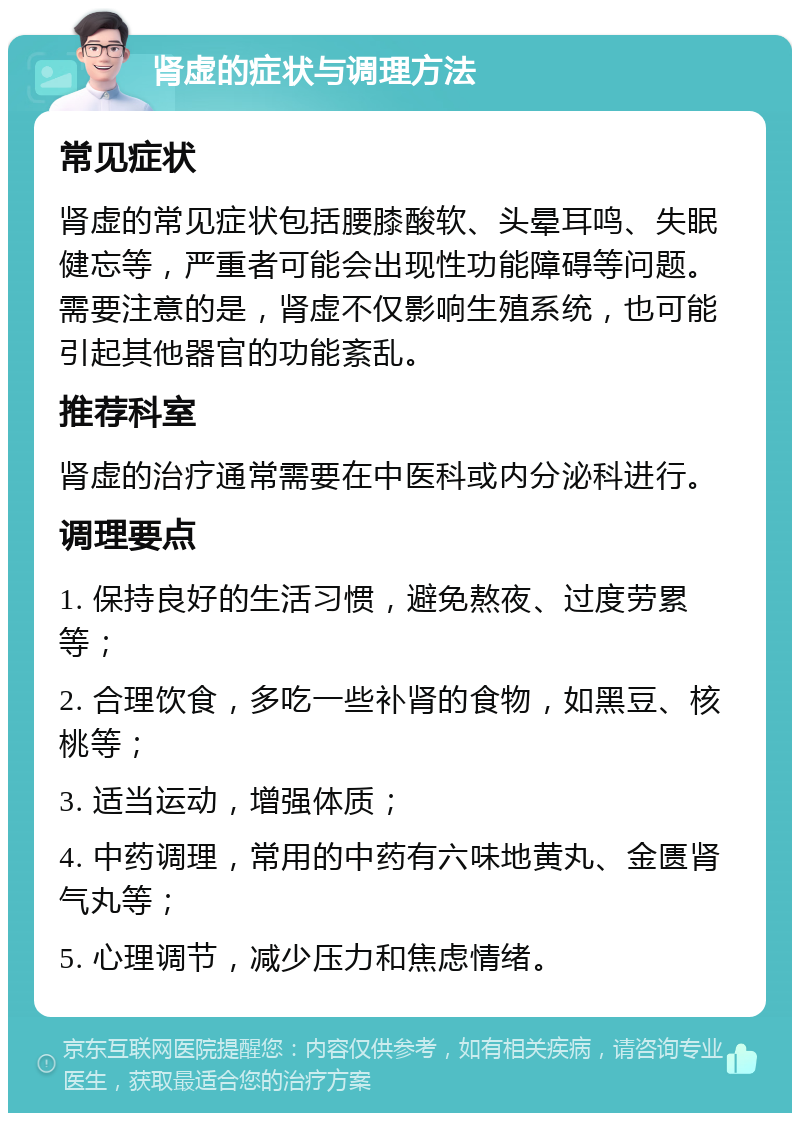 肾虚的症状与调理方法 常见症状 肾虚的常见症状包括腰膝酸软、头晕耳鸣、失眠健忘等，严重者可能会出现性功能障碍等问题。需要注意的是，肾虚不仅影响生殖系统，也可能引起其他器官的功能紊乱。 推荐科室 肾虚的治疗通常需要在中医科或内分泌科进行。 调理要点 1. 保持良好的生活习惯，避免熬夜、过度劳累等； 2. 合理饮食，多吃一些补肾的食物，如黑豆、核桃等； 3. 适当运动，增强体质； 4. 中药调理，常用的中药有六味地黄丸、金匮肾气丸等； 5. 心理调节，减少压力和焦虑情绪。