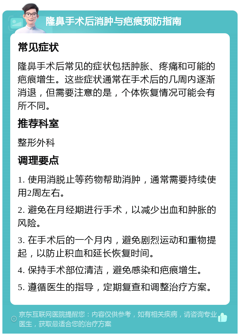 隆鼻手术后消肿与疤痕预防指南 常见症状 隆鼻手术后常见的症状包括肿胀、疼痛和可能的疤痕增生。这些症状通常在手术后的几周内逐渐消退，但需要注意的是，个体恢复情况可能会有所不同。 推荐科室 整形外科 调理要点 1. 使用消脱止等药物帮助消肿，通常需要持续使用2周左右。 2. 避免在月经期进行手术，以减少出血和肿胀的风险。 3. 在手术后的一个月内，避免剧烈运动和重物提起，以防止积血和延长恢复时间。 4. 保持手术部位清洁，避免感染和疤痕增生。 5. 遵循医生的指导，定期复查和调整治疗方案。