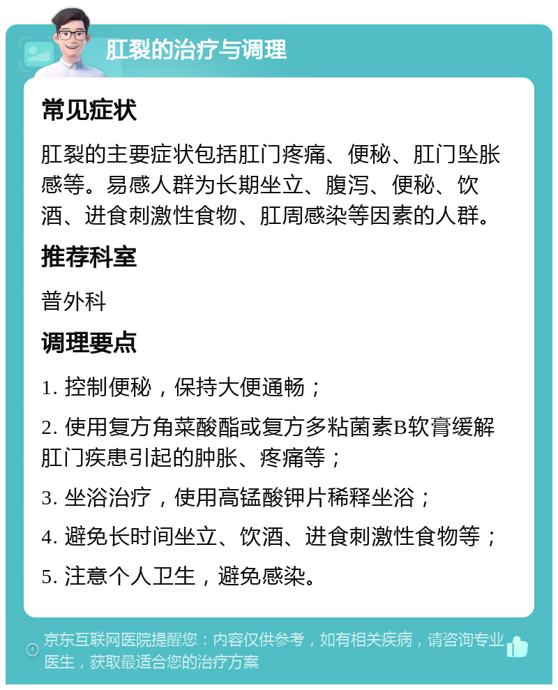 肛裂的治疗与调理 常见症状 肛裂的主要症状包括肛门疼痛、便秘、肛门坠胀感等。易感人群为长期坐立、腹泻、便秘、饮酒、进食刺激性食物、肛周感染等因素的人群。 推荐科室 普外科 调理要点 1. 控制便秘，保持大便通畅； 2. 使用复方角菜酸酯或复方多粘菌素B软膏缓解肛门疾患引起的肿胀、疼痛等； 3. 坐浴治疗，使用高锰酸钾片稀释坐浴； 4. 避免长时间坐立、饮酒、进食刺激性食物等； 5. 注意个人卫生，避免感染。