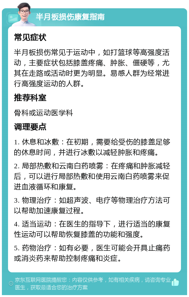 半月板损伤康复指南 常见症状 半月板损伤常见于运动中，如打篮球等高强度活动，主要症状包括膝盖疼痛、肿胀、僵硬等，尤其在走路或活动时更为明显。易感人群为经常进行高强度运动的人群。 推荐科室 骨科或运动医学科 调理要点 1. 休息和冰敷：在初期，需要给受伤的膝盖足够的休息时间，并进行冰敷以减轻肿胀和疼痛。 2. 局部热敷和云南白药喷雾：在疼痛和肿胀减轻后，可以进行局部热敷和使用云南白药喷雾来促进血液循环和康复。 3. 物理治疗：如超声波、电疗等物理治疗方法可以帮助加速康复过程。 4. 适当运动：在医生的指导下，进行适当的康复性运动可以帮助恢复膝盖的功能和强度。 5. 药物治疗：如有必要，医生可能会开具止痛药或消炎药来帮助控制疼痛和炎症。