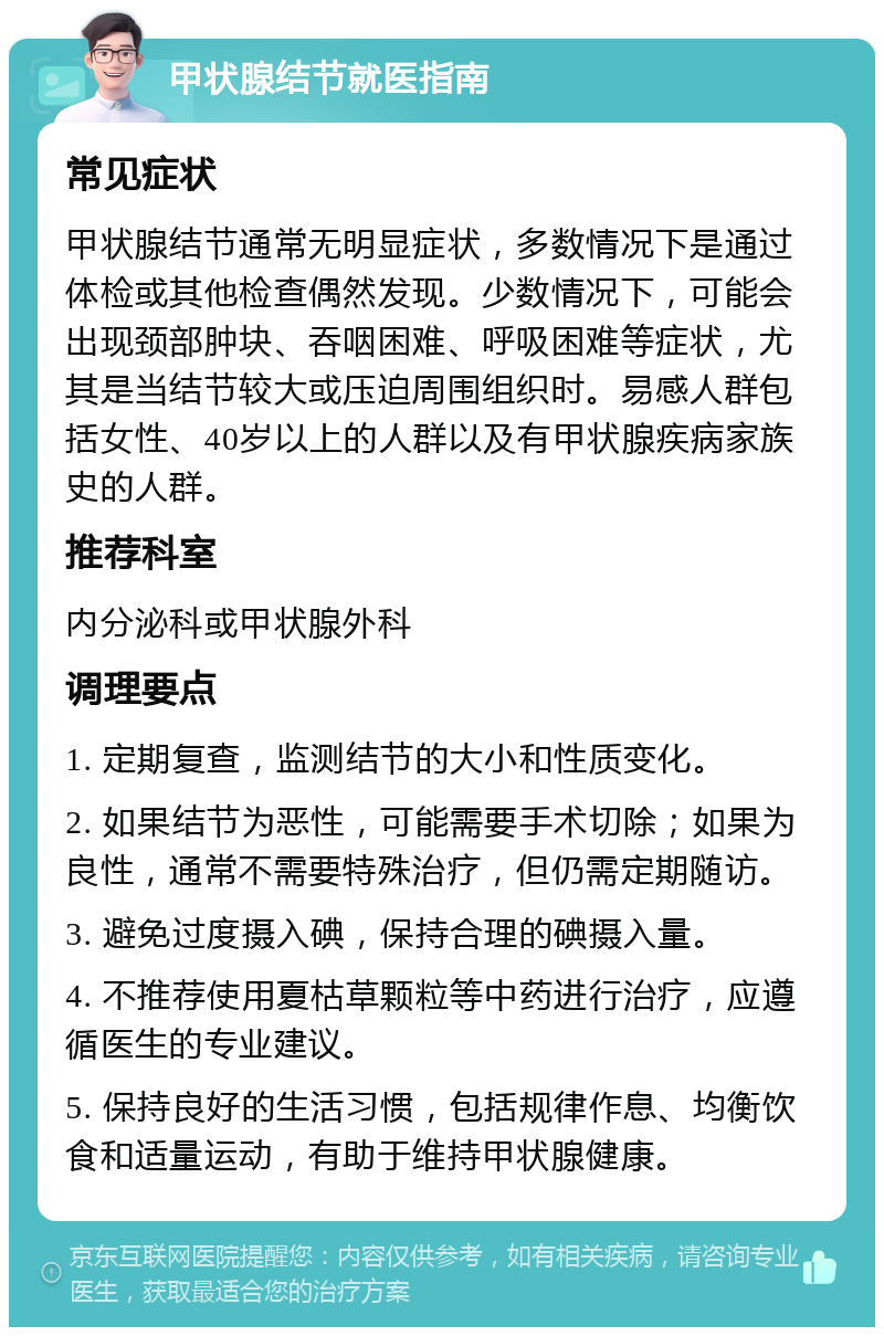 甲状腺结节就医指南 常见症状 甲状腺结节通常无明显症状，多数情况下是通过体检或其他检查偶然发现。少数情况下，可能会出现颈部肿块、吞咽困难、呼吸困难等症状，尤其是当结节较大或压迫周围组织时。易感人群包括女性、40岁以上的人群以及有甲状腺疾病家族史的人群。 推荐科室 内分泌科或甲状腺外科 调理要点 1. 定期复查，监测结节的大小和性质变化。 2. 如果结节为恶性，可能需要手术切除；如果为良性，通常不需要特殊治疗，但仍需定期随访。 3. 避免过度摄入碘，保持合理的碘摄入量。 4. 不推荐使用夏枯草颗粒等中药进行治疗，应遵循医生的专业建议。 5. 保持良好的生活习惯，包括规律作息、均衡饮食和适量运动，有助于维持甲状腺健康。