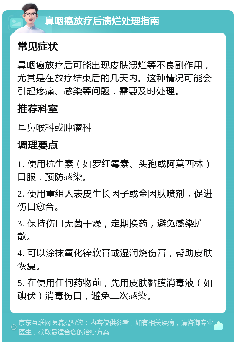 鼻咽癌放疗后溃烂处理指南 常见症状 鼻咽癌放疗后可能出现皮肤溃烂等不良副作用，尤其是在放疗结束后的几天内。这种情况可能会引起疼痛、感染等问题，需要及时处理。 推荐科室 耳鼻喉科或肿瘤科 调理要点 1. 使用抗生素（如罗红霉素、头孢或阿莫西林）口服，预防感染。 2. 使用重组人表皮生长因子或金因肽喷剂，促进伤口愈合。 3. 保持伤口无菌干燥，定期换药，避免感染扩散。 4. 可以涂抹氧化锌软膏或湿润烧伤膏，帮助皮肤恢复。 5. 在使用任何药物前，先用皮肤黏膜消毒液（如碘伏）消毒伤口，避免二次感染。