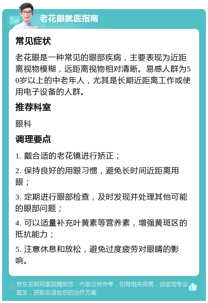 老花眼就医指南 常见症状 老花眼是一种常见的眼部疾病，主要表现为近距离视物模糊，远距离视物相对清晰。易感人群为50岁以上的中老年人，尤其是长期近距离工作或使用电子设备的人群。 推荐科室 眼科 调理要点 1. 戴合适的老花镜进行矫正； 2. 保持良好的用眼习惯，避免长时间近距离用眼； 3. 定期进行眼部检查，及时发现并处理其他可能的眼部问题； 4. 可以适量补充叶黄素等营养素，增强黄斑区的抵抗能力； 5. 注意休息和放松，避免过度疲劳对眼睛的影响。