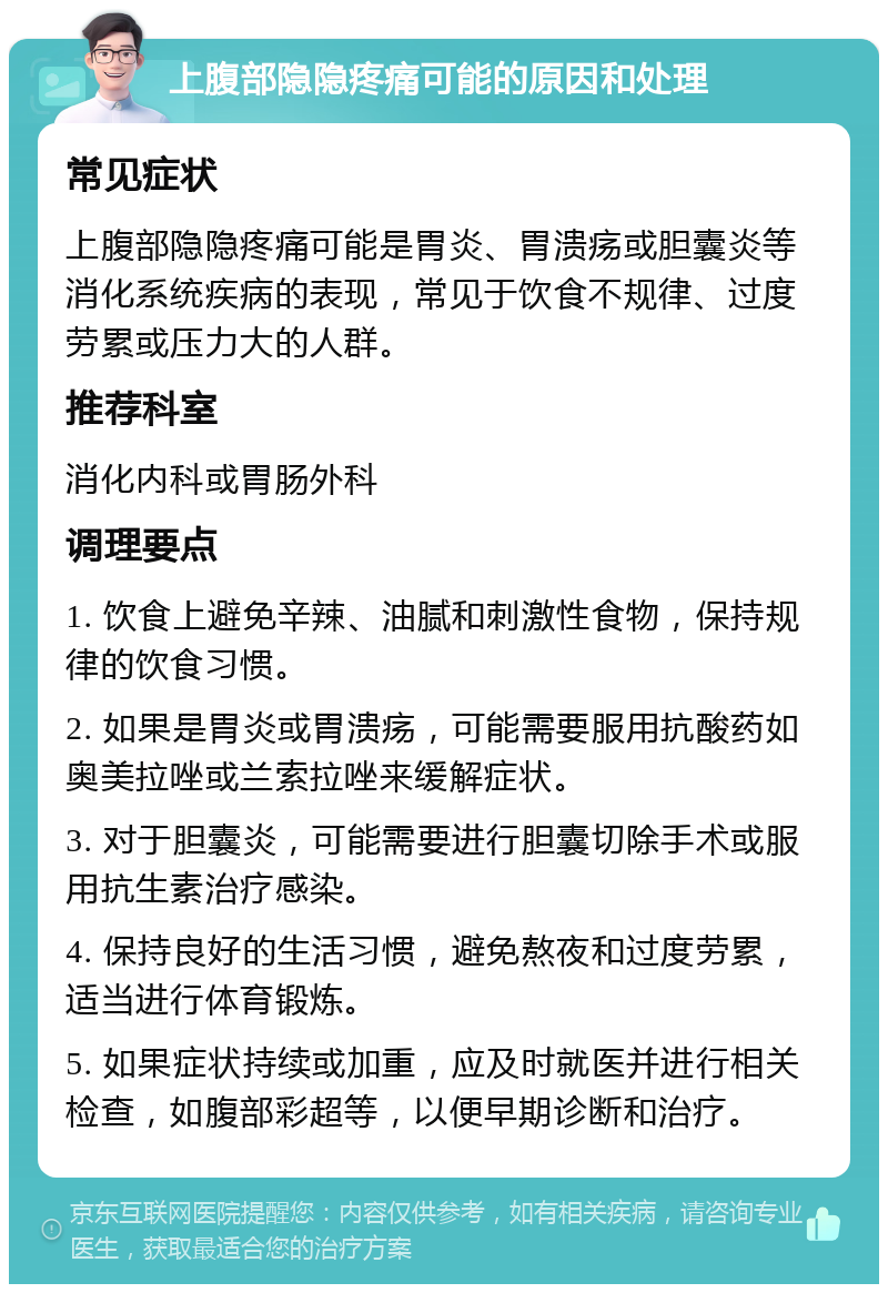 上腹部隐隐疼痛可能的原因和处理 常见症状 上腹部隐隐疼痛可能是胃炎、胃溃疡或胆囊炎等消化系统疾病的表现，常见于饮食不规律、过度劳累或压力大的人群。 推荐科室 消化内科或胃肠外科 调理要点 1. 饮食上避免辛辣、油腻和刺激性食物，保持规律的饮食习惯。 2. 如果是胃炎或胃溃疡，可能需要服用抗酸药如奥美拉唑或兰索拉唑来缓解症状。 3. 对于胆囊炎，可能需要进行胆囊切除手术或服用抗生素治疗感染。 4. 保持良好的生活习惯，避免熬夜和过度劳累，适当进行体育锻炼。 5. 如果症状持续或加重，应及时就医并进行相关检查，如腹部彩超等，以便早期诊断和治疗。