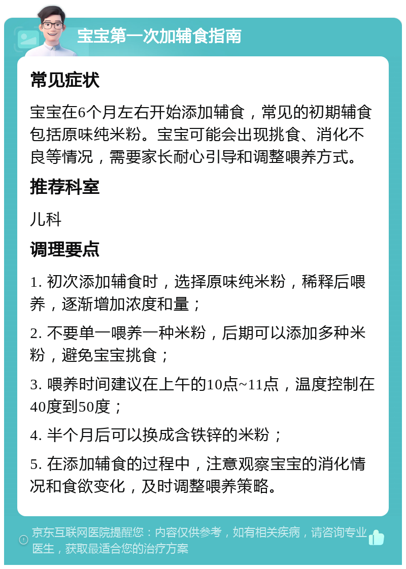 宝宝第一次加辅食指南 常见症状 宝宝在6个月左右开始添加辅食，常见的初期辅食包括原味纯米粉。宝宝可能会出现挑食、消化不良等情况，需要家长耐心引导和调整喂养方式。 推荐科室 儿科 调理要点 1. 初次添加辅食时，选择原味纯米粉，稀释后喂养，逐渐增加浓度和量； 2. 不要单一喂养一种米粉，后期可以添加多种米粉，避免宝宝挑食； 3. 喂养时间建议在上午的10点~11点，温度控制在40度到50度； 4. 半个月后可以换成含铁锌的米粉； 5. 在添加辅食的过程中，注意观察宝宝的消化情况和食欲变化，及时调整喂养策略。