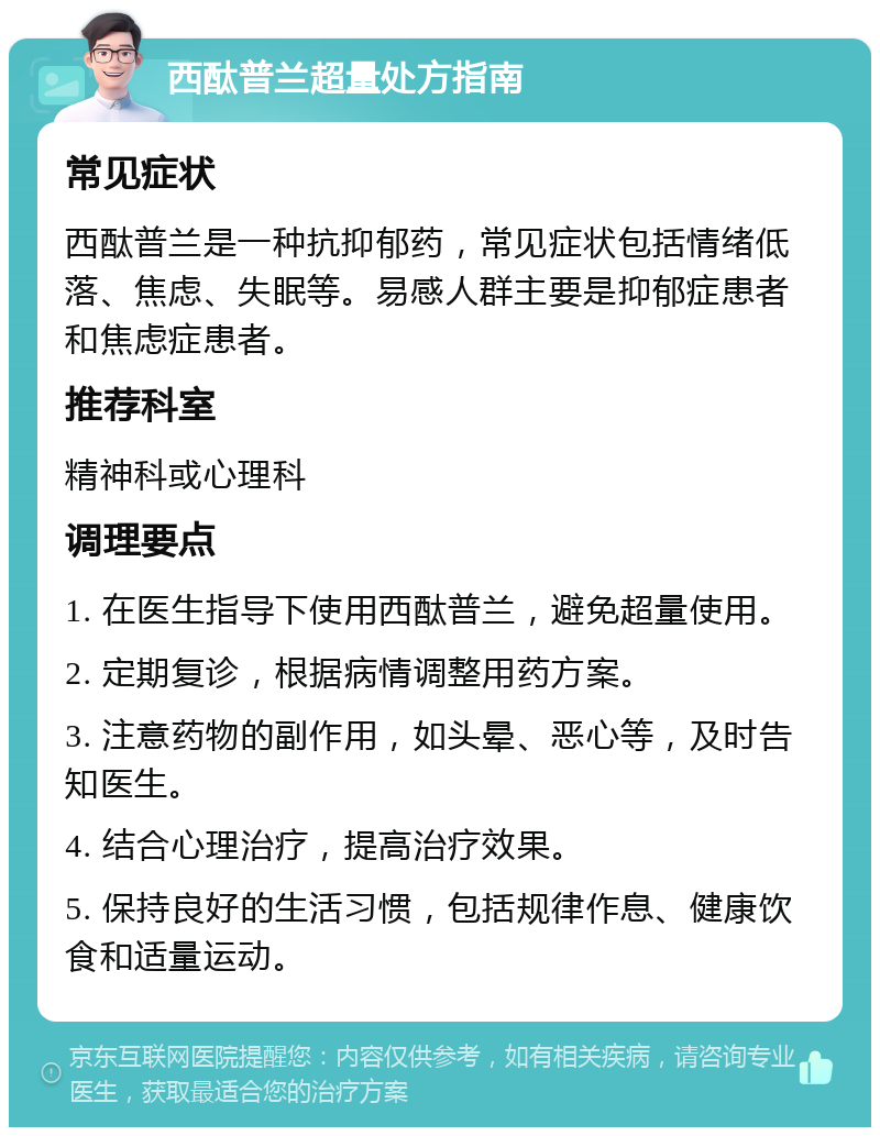 西酞普兰超量处方指南 常见症状 西酞普兰是一种抗抑郁药，常见症状包括情绪低落、焦虑、失眠等。易感人群主要是抑郁症患者和焦虑症患者。 推荐科室 精神科或心理科 调理要点 1. 在医生指导下使用西酞普兰，避免超量使用。 2. 定期复诊，根据病情调整用药方案。 3. 注意药物的副作用，如头晕、恶心等，及时告知医生。 4. 结合心理治疗，提高治疗效果。 5. 保持良好的生活习惯，包括规律作息、健康饮食和适量运动。