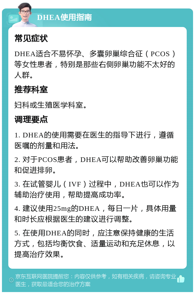 DHEA使用指南 常见症状 DHEA适合不易怀孕、多囊卵巢综合征（PCOS）等女性患者，特别是那些右侧卵巢功能不太好的人群。 推荐科室 妇科或生殖医学科室。 调理要点 1. DHEA的使用需要在医生的指导下进行，遵循医嘱的剂量和用法。 2. 对于PCOS患者，DHEA可以帮助改善卵巢功能和促进排卵。 3. 在试管婴儿（IVF）过程中，DHEA也可以作为辅助治疗使用，帮助提高成功率。 4. 建议使用25mg的DHEA，每日一片，具体用量和时长应根据医生的建议进行调整。 5. 在使用DHEA的同时，应注意保持健康的生活方式，包括均衡饮食、适量运动和充足休息，以提高治疗效果。