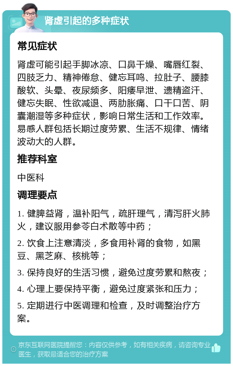 肾虚引起的多种症状 常见症状 肾虚可能引起手脚冰凉、口鼻干燥、嘴唇红裂、四肢乏力、精神倦怠、健忘耳鸣、拉肚子、腰膝酸软、头晕、夜尿频多、阳痿早泄、遗精盗汗、健忘失眠、性欲减退、两肋胀痛、口干口苦、阴囊潮湿等多种症状，影响日常生活和工作效率。易感人群包括长期过度劳累、生活不规律、情绪波动大的人群。 推荐科室 中医科 调理要点 1. 健脾益肾，温补阳气，疏肝理气，清泻肝火肺火，建议服用参苓白术散等中药； 2. 饮食上注意清淡，多食用补肾的食物，如黑豆、黑芝麻、核桃等； 3. 保持良好的生活习惯，避免过度劳累和熬夜； 4. 心理上要保持平衡，避免过度紧张和压力； 5. 定期进行中医调理和检查，及时调整治疗方案。