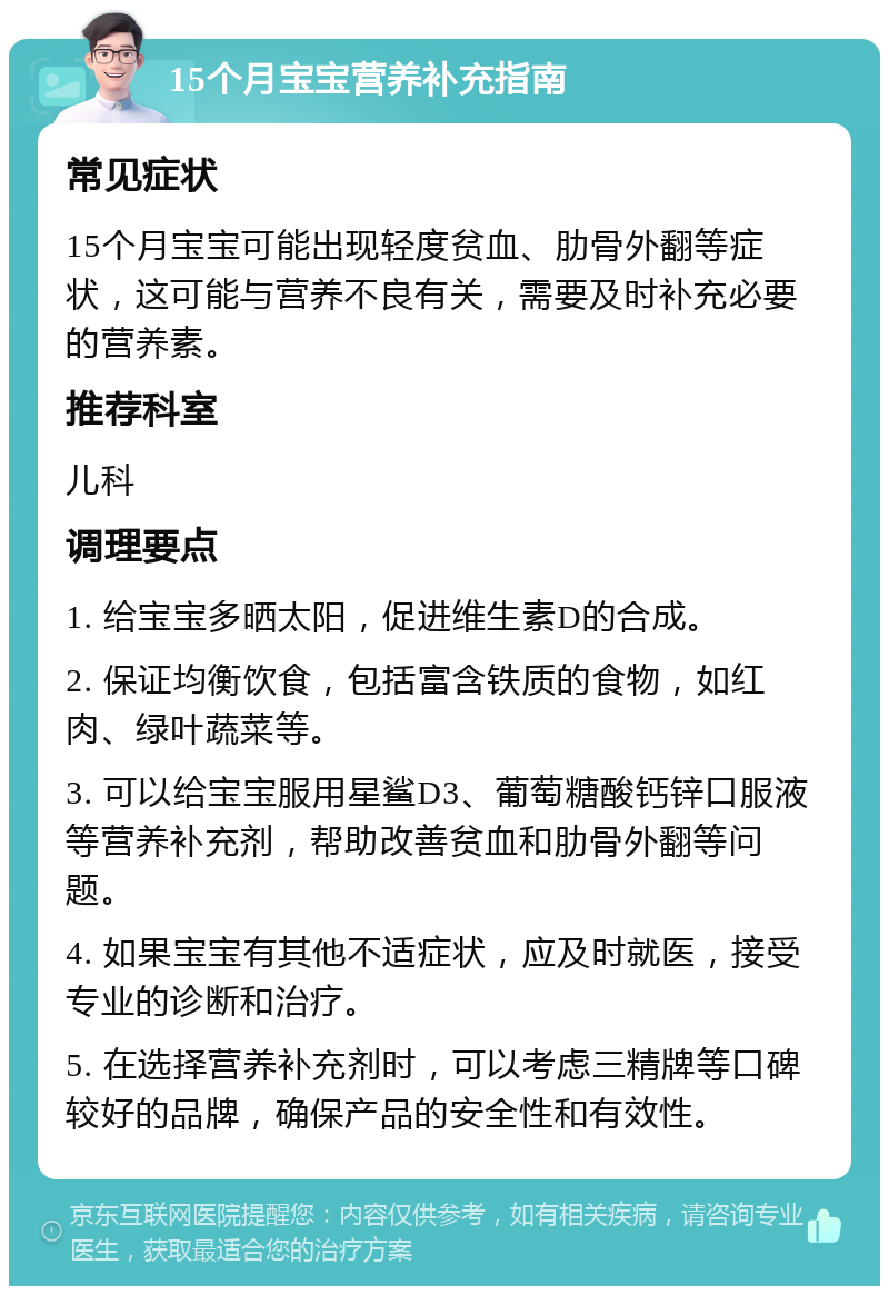 15个月宝宝营养补充指南 常见症状 15个月宝宝可能出现轻度贫血、肋骨外翻等症状，这可能与营养不良有关，需要及时补充必要的营养素。 推荐科室 儿科 调理要点 1. 给宝宝多晒太阳，促进维生素D的合成。 2. 保证均衡饮食，包括富含铁质的食物，如红肉、绿叶蔬菜等。 3. 可以给宝宝服用星鲨D3、葡萄糖酸钙锌口服液等营养补充剂，帮助改善贫血和肋骨外翻等问题。 4. 如果宝宝有其他不适症状，应及时就医，接受专业的诊断和治疗。 5. 在选择营养补充剂时，可以考虑三精牌等口碑较好的品牌，确保产品的安全性和有效性。