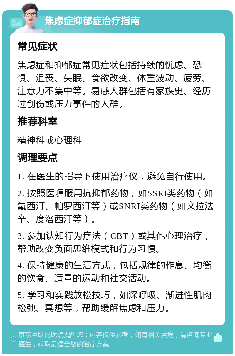 焦虑症抑郁症治疗指南 常见症状 焦虑症和抑郁症常见症状包括持续的忧虑、恐惧、沮丧、失眠、食欲改变、体重波动、疲劳、注意力不集中等。易感人群包括有家族史、经历过创伤或压力事件的人群。 推荐科室 精神科或心理科 调理要点 1. 在医生的指导下使用治疗仪，避免自行使用。 2. 按照医嘱服用抗抑郁药物，如SSRI类药物（如氟西汀、帕罗西汀等）或SNRI类药物（如文拉法辛、度洛西汀等）。 3. 参加认知行为疗法（CBT）或其他心理治疗，帮助改变负面思维模式和行为习惯。 4. 保持健康的生活方式，包括规律的作息、均衡的饮食、适量的运动和社交活动。 5. 学习和实践放松技巧，如深呼吸、渐进性肌肉松弛、冥想等，帮助缓解焦虑和压力。