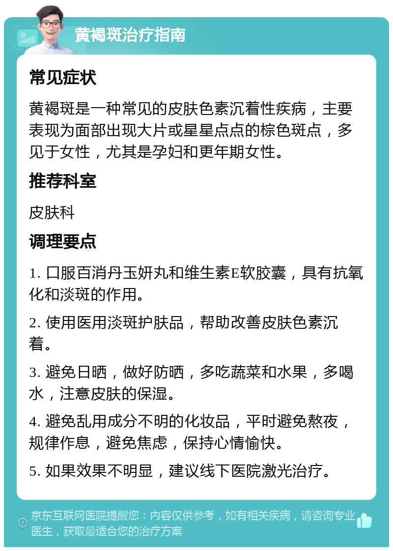 黄褐斑治疗指南 常见症状 黄褐斑是一种常见的皮肤色素沉着性疾病，主要表现为面部出现大片或星星点点的棕色斑点，多见于女性，尤其是孕妇和更年期女性。 推荐科室 皮肤科 调理要点 1. 口服百消丹玉妍丸和维生素E软胶囊，具有抗氧化和淡斑的作用。 2. 使用医用淡斑护肤品，帮助改善皮肤色素沉着。 3. 避免日晒，做好防晒，多吃蔬菜和水果，多喝水，注意皮肤的保湿。 4. 避免乱用成分不明的化妆品，平时避免熬夜，规律作息，避免焦虑，保持心情愉快。 5. 如果效果不明显，建议线下医院激光治疗。