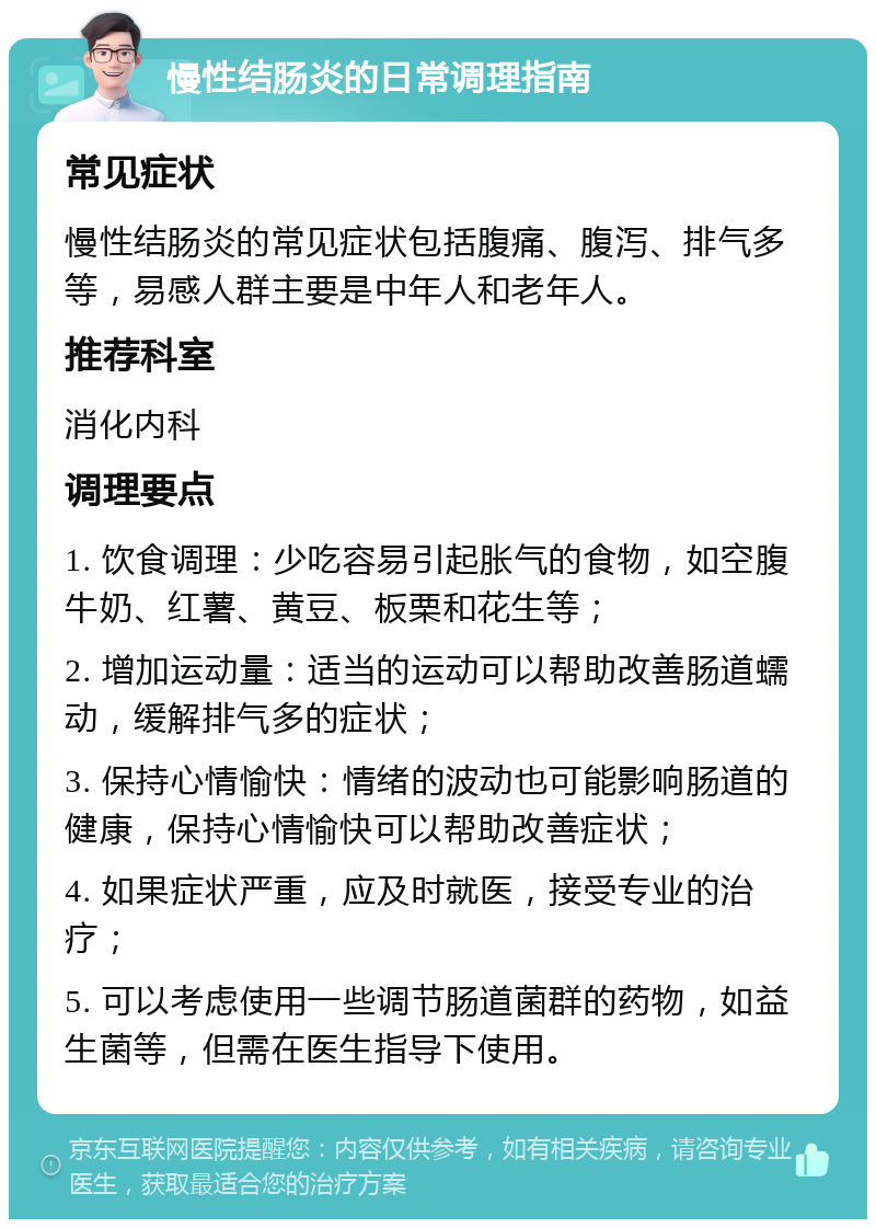 慢性结肠炎的日常调理指南 常见症状 慢性结肠炎的常见症状包括腹痛、腹泻、排气多等，易感人群主要是中年人和老年人。 推荐科室 消化内科 调理要点 1. 饮食调理：少吃容易引起胀气的食物，如空腹牛奶、红薯、黄豆、板栗和花生等； 2. 增加运动量：适当的运动可以帮助改善肠道蠕动，缓解排气多的症状； 3. 保持心情愉快：情绪的波动也可能影响肠道的健康，保持心情愉快可以帮助改善症状； 4. 如果症状严重，应及时就医，接受专业的治疗； 5. 可以考虑使用一些调节肠道菌群的药物，如益生菌等，但需在医生指导下使用。