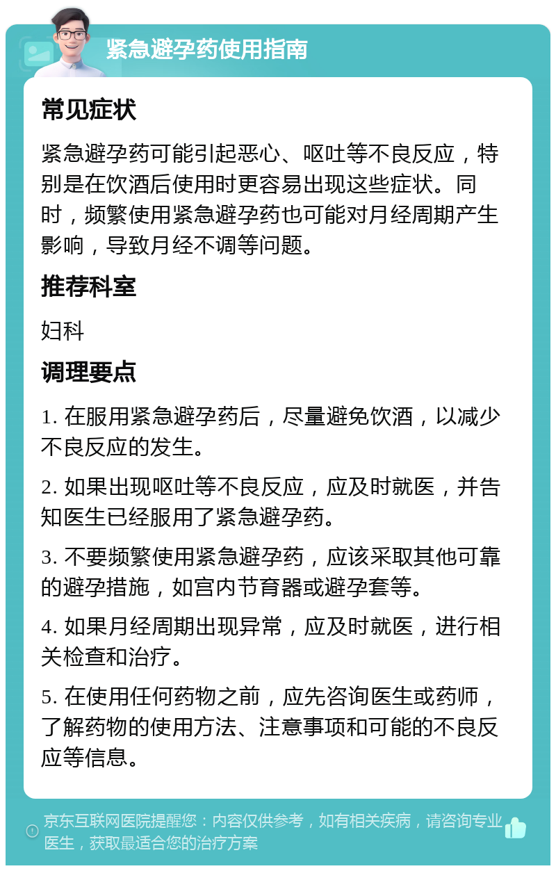 紧急避孕药使用指南 常见症状 紧急避孕药可能引起恶心、呕吐等不良反应，特别是在饮酒后使用时更容易出现这些症状。同时，频繁使用紧急避孕药也可能对月经周期产生影响，导致月经不调等问题。 推荐科室 妇科 调理要点 1. 在服用紧急避孕药后，尽量避免饮酒，以减少不良反应的发生。 2. 如果出现呕吐等不良反应，应及时就医，并告知医生已经服用了紧急避孕药。 3. 不要频繁使用紧急避孕药，应该采取其他可靠的避孕措施，如宫内节育器或避孕套等。 4. 如果月经周期出现异常，应及时就医，进行相关检查和治疗。 5. 在使用任何药物之前，应先咨询医生或药师，了解药物的使用方法、注意事项和可能的不良反应等信息。