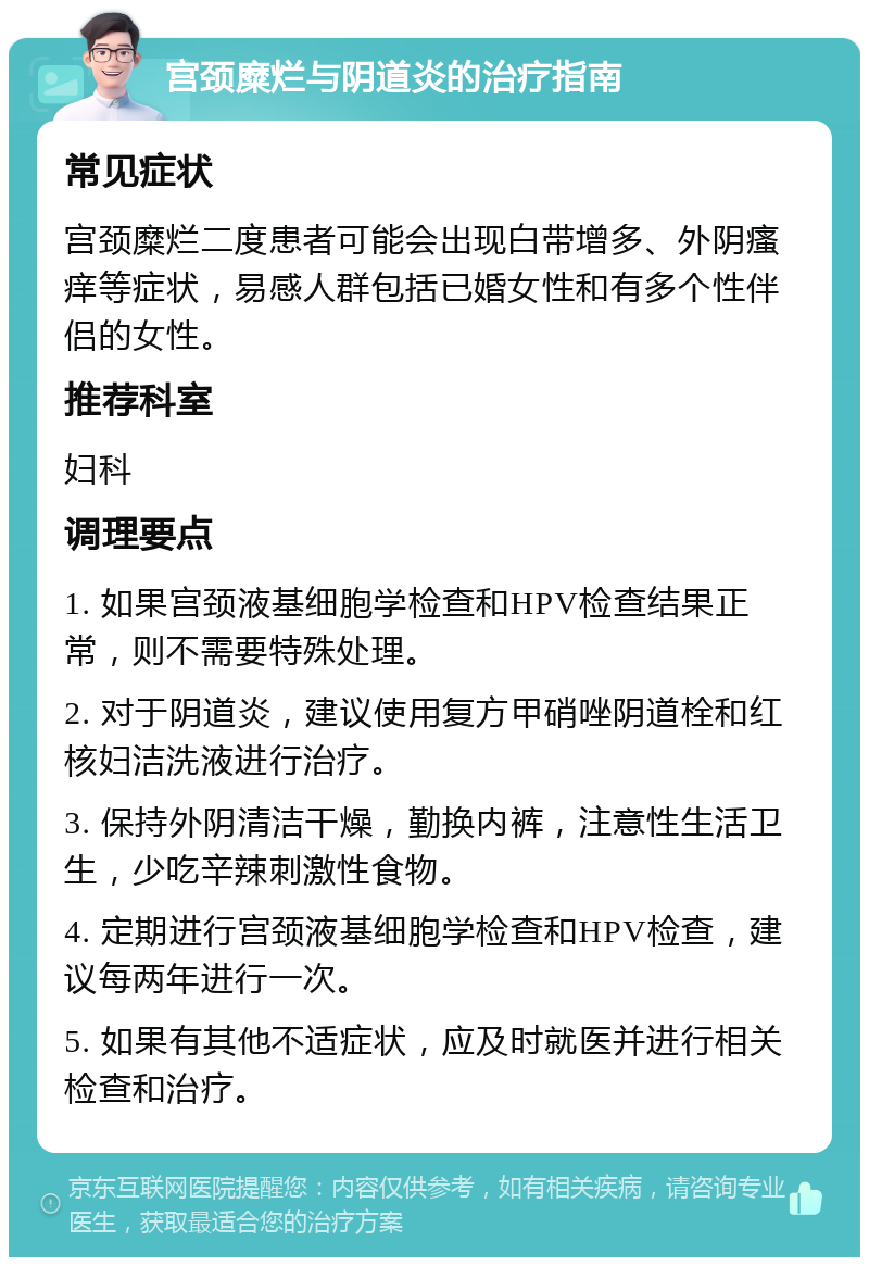 宫颈糜烂与阴道炎的治疗指南 常见症状 宫颈糜烂二度患者可能会出现白带增多、外阴瘙痒等症状，易感人群包括已婚女性和有多个性伴侣的女性。 推荐科室 妇科 调理要点 1. 如果宫颈液基细胞学检查和HPV检查结果正常，则不需要特殊处理。 2. 对于阴道炎，建议使用复方甲硝唑阴道栓和红核妇洁洗液进行治疗。 3. 保持外阴清洁干燥，勤换内裤，注意性生活卫生，少吃辛辣刺激性食物。 4. 定期进行宫颈液基细胞学检查和HPV检查，建议每两年进行一次。 5. 如果有其他不适症状，应及时就医并进行相关检查和治疗。