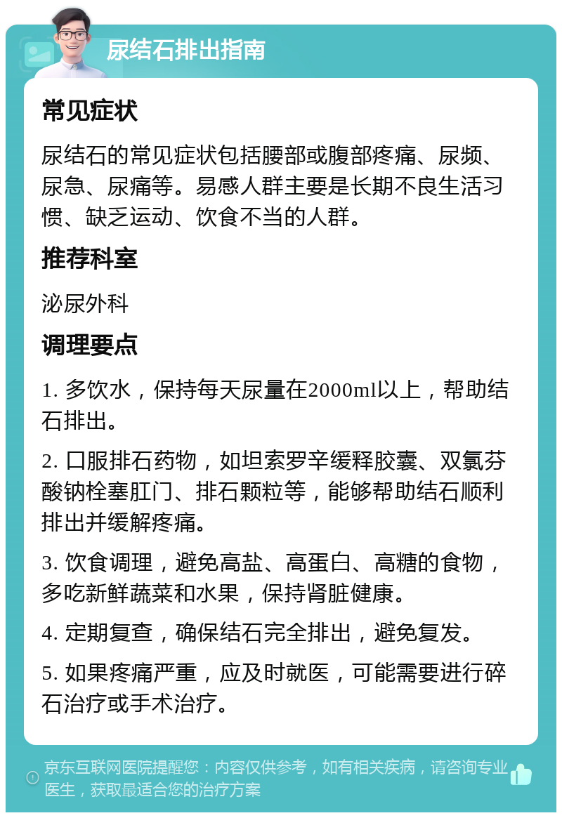 尿结石排出指南 常见症状 尿结石的常见症状包括腰部或腹部疼痛、尿频、尿急、尿痛等。易感人群主要是长期不良生活习惯、缺乏运动、饮食不当的人群。 推荐科室 泌尿外科 调理要点 1. 多饮水，保持每天尿量在2000ml以上，帮助结石排出。 2. 口服排石药物，如坦索罗辛缓释胶囊、双氯芬酸钠栓塞肛门、排石颗粒等，能够帮助结石顺利排出并缓解疼痛。 3. 饮食调理，避免高盐、高蛋白、高糖的食物，多吃新鲜蔬菜和水果，保持肾脏健康。 4. 定期复查，确保结石完全排出，避免复发。 5. 如果疼痛严重，应及时就医，可能需要进行碎石治疗或手术治疗。