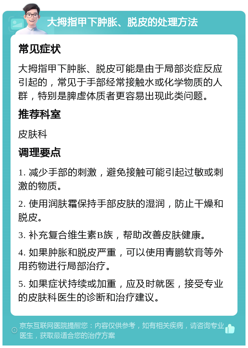 大拇指甲下肿胀、脱皮的处理方法 常见症状 大拇指甲下肿胀、脱皮可能是由于局部炎症反应引起的，常见于手部经常接触水或化学物质的人群，特别是脾虚体质者更容易出现此类问题。 推荐科室 皮肤科 调理要点 1. 减少手部的刺激，避免接触可能引起过敏或刺激的物质。 2. 使用润肤霜保持手部皮肤的湿润，防止干燥和脱皮。 3. 补充复合维生素B族，帮助改善皮肤健康。 4. 如果肿胀和脱皮严重，可以使用青鹏软膏等外用药物进行局部治疗。 5. 如果症状持续或加重，应及时就医，接受专业的皮肤科医生的诊断和治疗建议。