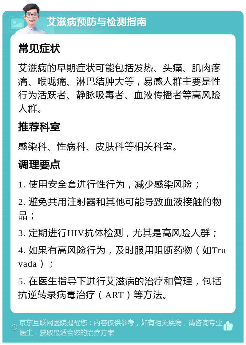 艾滋病预防与检测指南 常见症状 艾滋病的早期症状可能包括发热、头痛、肌肉疼痛、喉咙痛、淋巴结肿大等，易感人群主要是性行为活跃者、静脉吸毒者、血液传播者等高风险人群。 推荐科室 感染科、性病科、皮肤科等相关科室。 调理要点 1. 使用安全套进行性行为，减少感染风险； 2. 避免共用注射器和其他可能导致血液接触的物品； 3. 定期进行HIV抗体检测，尤其是高风险人群； 4. 如果有高风险行为，及时服用阻断药物（如Truvada）； 5. 在医生指导下进行艾滋病的治疗和管理，包括抗逆转录病毒治疗（ART）等方法。