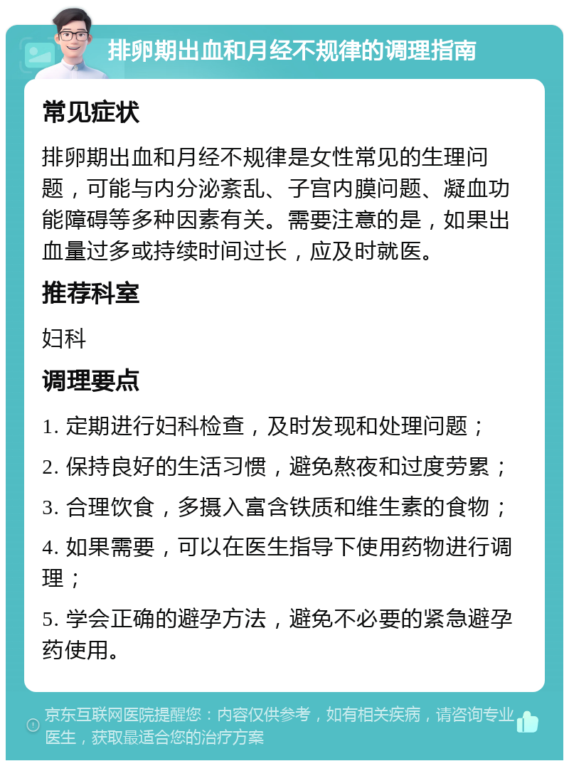 排卵期出血和月经不规律的调理指南 常见症状 排卵期出血和月经不规律是女性常见的生理问题，可能与内分泌紊乱、子宫内膜问题、凝血功能障碍等多种因素有关。需要注意的是，如果出血量过多或持续时间过长，应及时就医。 推荐科室 妇科 调理要点 1. 定期进行妇科检查，及时发现和处理问题； 2. 保持良好的生活习惯，避免熬夜和过度劳累； 3. 合理饮食，多摄入富含铁质和维生素的食物； 4. 如果需要，可以在医生指导下使用药物进行调理； 5. 学会正确的避孕方法，避免不必要的紧急避孕药使用。