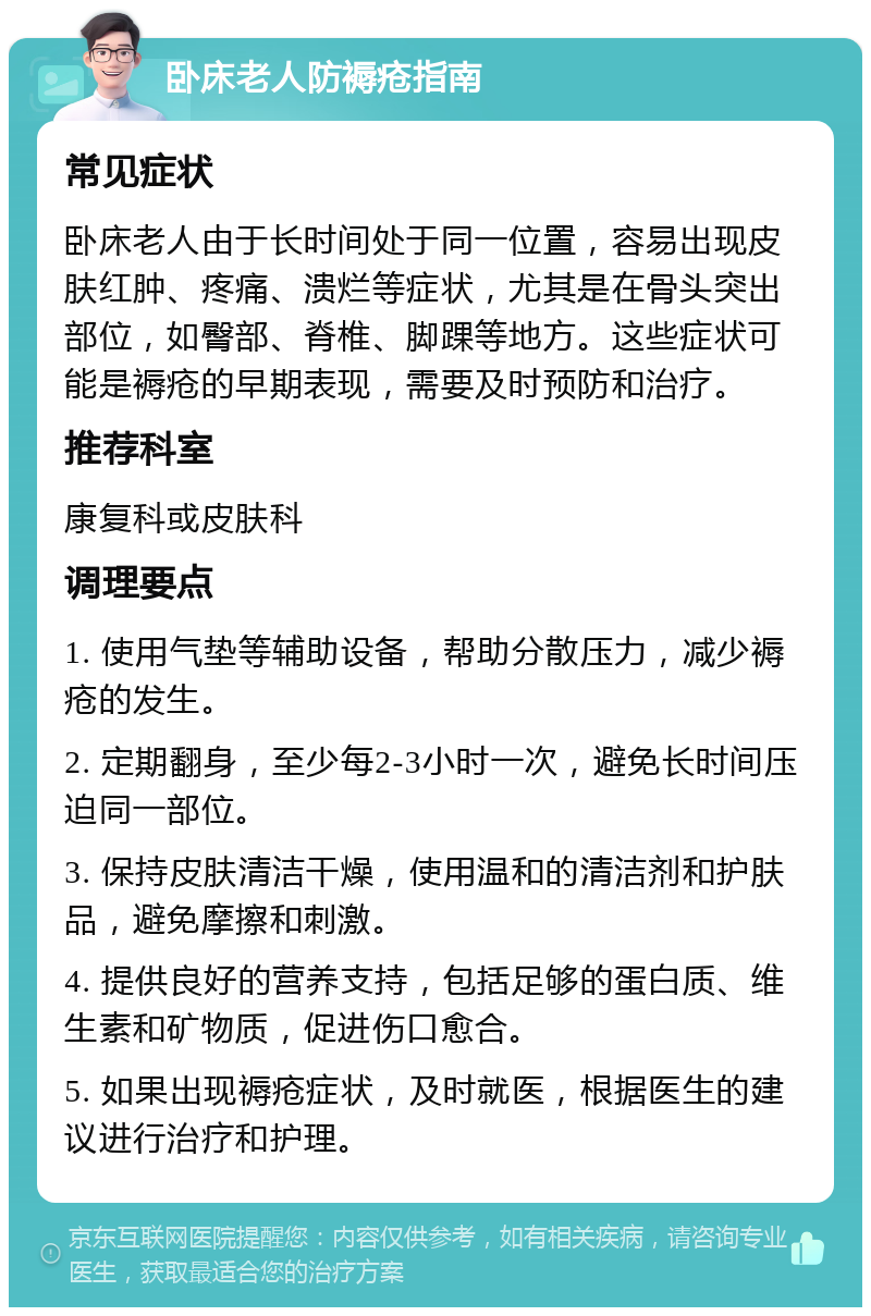 卧床老人防褥疮指南 常见症状 卧床老人由于长时间处于同一位置，容易出现皮肤红肿、疼痛、溃烂等症状，尤其是在骨头突出部位，如臀部、脊椎、脚踝等地方。这些症状可能是褥疮的早期表现，需要及时预防和治疗。 推荐科室 康复科或皮肤科 调理要点 1. 使用气垫等辅助设备，帮助分散压力，减少褥疮的发生。 2. 定期翻身，至少每2-3小时一次，避免长时间压迫同一部位。 3. 保持皮肤清洁干燥，使用温和的清洁剂和护肤品，避免摩擦和刺激。 4. 提供良好的营养支持，包括足够的蛋白质、维生素和矿物质，促进伤口愈合。 5. 如果出现褥疮症状，及时就医，根据医生的建议进行治疗和护理。