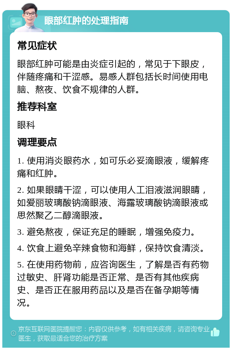 眼部红肿的处理指南 常见症状 眼部红肿可能是由炎症引起的，常见于下眼皮，伴随疼痛和干涩感。易感人群包括长时间使用电脑、熬夜、饮食不规律的人群。 推荐科室 眼科 调理要点 1. 使用消炎眼药水，如可乐必妥滴眼液，缓解疼痛和红肿。 2. 如果眼睛干涩，可以使用人工泪液滋润眼睛，如爱丽玻璃酸钠滴眼液、海露玻璃酸钠滴眼液或思然聚乙二醇滴眼液。 3. 避免熬夜，保证充足的睡眠，增强免疫力。 4. 饮食上避免辛辣食物和海鲜，保持饮食清淡。 5. 在使用药物前，应咨询医生，了解是否有药物过敏史、肝肾功能是否正常、是否有其他疾病史、是否正在服用药品以及是否在备孕期等情况。