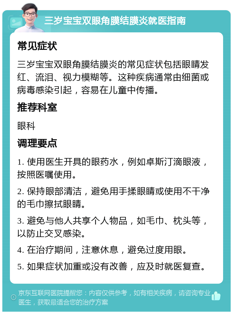 三岁宝宝双眼角膜结膜炎就医指南 常见症状 三岁宝宝双眼角膜结膜炎的常见症状包括眼睛发红、流泪、视力模糊等。这种疾病通常由细菌或病毒感染引起，容易在儿童中传播。 推荐科室 眼科 调理要点 1. 使用医生开具的眼药水，例如卓斯汀滴眼液，按照医嘱使用。 2. 保持眼部清洁，避免用手揉眼睛或使用不干净的毛巾擦拭眼睛。 3. 避免与他人共享个人物品，如毛巾、枕头等，以防止交叉感染。 4. 在治疗期间，注意休息，避免过度用眼。 5. 如果症状加重或没有改善，应及时就医复查。