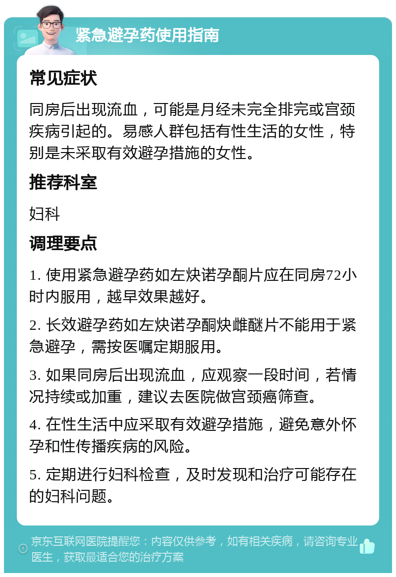 紧急避孕药使用指南 常见症状 同房后出现流血，可能是月经未完全排完或宫颈疾病引起的。易感人群包括有性生活的女性，特别是未采取有效避孕措施的女性。 推荐科室 妇科 调理要点 1. 使用紧急避孕药如左炔诺孕酮片应在同房72小时内服用，越早效果越好。 2. 长效避孕药如左炔诺孕酮炔雌醚片不能用于紧急避孕，需按医嘱定期服用。 3. 如果同房后出现流血，应观察一段时间，若情况持续或加重，建议去医院做宫颈癌筛查。 4. 在性生活中应采取有效避孕措施，避免意外怀孕和性传播疾病的风险。 5. 定期进行妇科检查，及时发现和治疗可能存在的妇科问题。