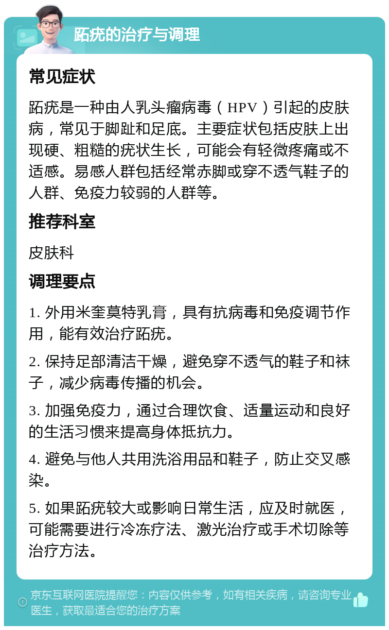 跖疣的治疗与调理 常见症状 跖疣是一种由人乳头瘤病毒（HPV）引起的皮肤病，常见于脚趾和足底。主要症状包括皮肤上出现硬、粗糙的疣状生长，可能会有轻微疼痛或不适感。易感人群包括经常赤脚或穿不透气鞋子的人群、免疫力较弱的人群等。 推荐科室 皮肤科 调理要点 1. 外用米奎莫特乳膏，具有抗病毒和免疫调节作用，能有效治疗跖疣。 2. 保持足部清洁干燥，避免穿不透气的鞋子和袜子，减少病毒传播的机会。 3. 加强免疫力，通过合理饮食、适量运动和良好的生活习惯来提高身体抵抗力。 4. 避免与他人共用洗浴用品和鞋子，防止交叉感染。 5. 如果跖疣较大或影响日常生活，应及时就医，可能需要进行冷冻疗法、激光治疗或手术切除等治疗方法。