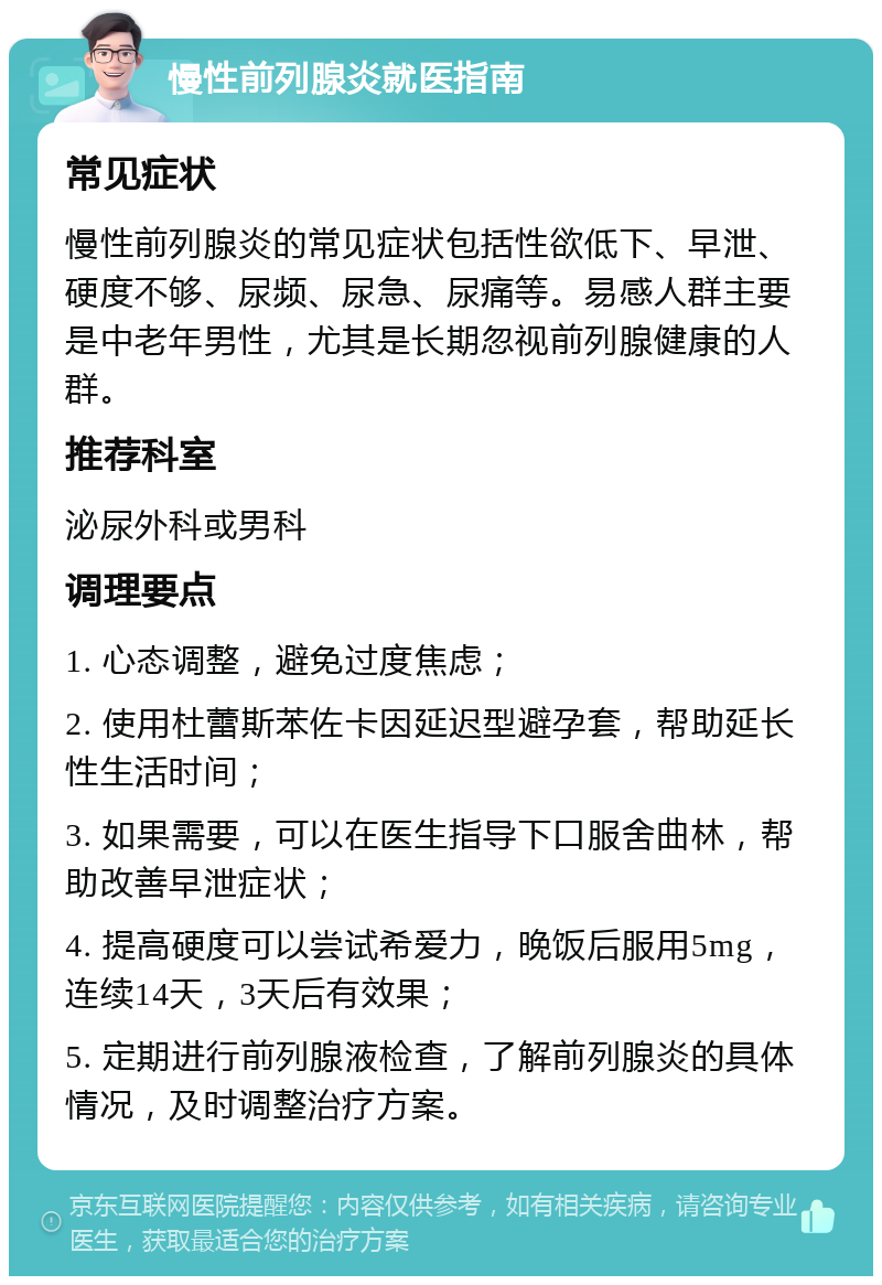 慢性前列腺炎就医指南 常见症状 慢性前列腺炎的常见症状包括性欲低下、早泄、硬度不够、尿频、尿急、尿痛等。易感人群主要是中老年男性，尤其是长期忽视前列腺健康的人群。 推荐科室 泌尿外科或男科 调理要点 1. 心态调整，避免过度焦虑； 2. 使用杜蕾斯苯佐卡因延迟型避孕套，帮助延长性生活时间； 3. 如果需要，可以在医生指导下口服舍曲林，帮助改善早泄症状； 4. 提高硬度可以尝试希爱力，晚饭后服用5mg，连续14天，3天后有效果； 5. 定期进行前列腺液检查，了解前列腺炎的具体情况，及时调整治疗方案。