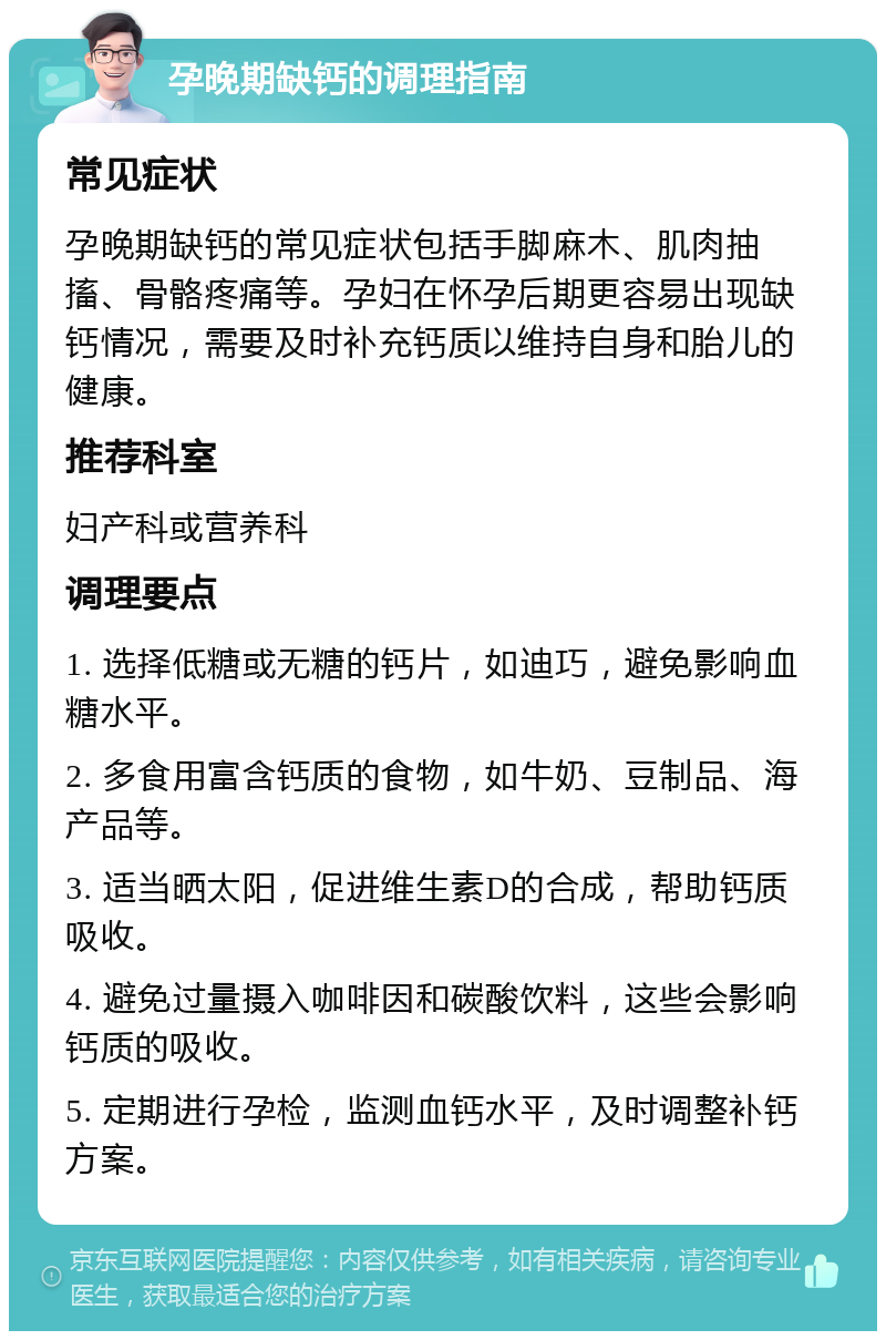 孕晚期缺钙的调理指南 常见症状 孕晚期缺钙的常见症状包括手脚麻木、肌肉抽搐、骨骼疼痛等。孕妇在怀孕后期更容易出现缺钙情况，需要及时补充钙质以维持自身和胎儿的健康。 推荐科室 妇产科或营养科 调理要点 1. 选择低糖或无糖的钙片，如迪巧，避免影响血糖水平。 2. 多食用富含钙质的食物，如牛奶、豆制品、海产品等。 3. 适当晒太阳，促进维生素D的合成，帮助钙质吸收。 4. 避免过量摄入咖啡因和碳酸饮料，这些会影响钙质的吸收。 5. 定期进行孕检，监测血钙水平，及时调整补钙方案。