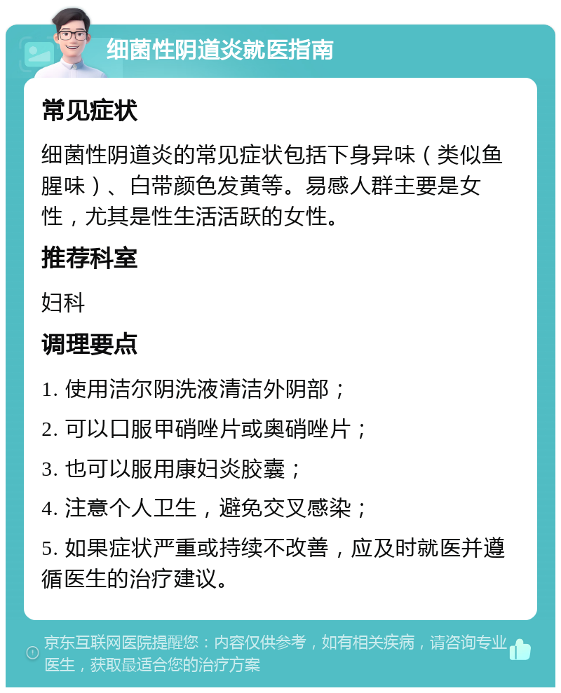 细菌性阴道炎就医指南 常见症状 细菌性阴道炎的常见症状包括下身异味（类似鱼腥味）、白带颜色发黄等。易感人群主要是女性，尤其是性生活活跃的女性。 推荐科室 妇科 调理要点 1. 使用洁尔阴洗液清洁外阴部； 2. 可以口服甲硝唑片或奥硝唑片； 3. 也可以服用康妇炎胶囊； 4. 注意个人卫生，避免交叉感染； 5. 如果症状严重或持续不改善，应及时就医并遵循医生的治疗建议。