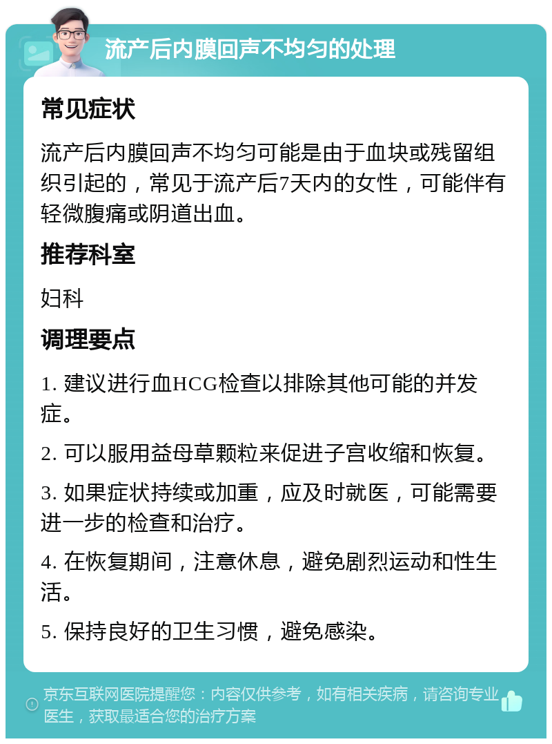 流产后内膜回声不均匀的处理 常见症状 流产后内膜回声不均匀可能是由于血块或残留组织引起的，常见于流产后7天内的女性，可能伴有轻微腹痛或阴道出血。 推荐科室 妇科 调理要点 1. 建议进行血HCG检查以排除其他可能的并发症。 2. 可以服用益母草颗粒来促进子宫收缩和恢复。 3. 如果症状持续或加重，应及时就医，可能需要进一步的检查和治疗。 4. 在恢复期间，注意休息，避免剧烈运动和性生活。 5. 保持良好的卫生习惯，避免感染。