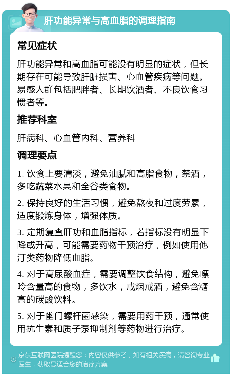 肝功能异常与高血脂的调理指南 常见症状 肝功能异常和高血脂可能没有明显的症状，但长期存在可能导致肝脏损害、心血管疾病等问题。易感人群包括肥胖者、长期饮酒者、不良饮食习惯者等。 推荐科室 肝病科、心血管内科、营养科 调理要点 1. 饮食上要清淡，避免油腻和高脂食物，禁酒，多吃蔬菜水果和全谷类食物。 2. 保持良好的生活习惯，避免熬夜和过度劳累，适度锻炼身体，增强体质。 3. 定期复查肝功和血脂指标，若指标没有明显下降或升高，可能需要药物干预治疗，例如使用他汀类药物降低血脂。 4. 对于高尿酸血症，需要调整饮食结构，避免嘌呤含量高的食物，多饮水，戒烟戒酒，避免含糖高的碳酸饮料。 5. 对于幽门螺杆菌感染，需要用药干预，通常使用抗生素和质子泵抑制剂等药物进行治疗。