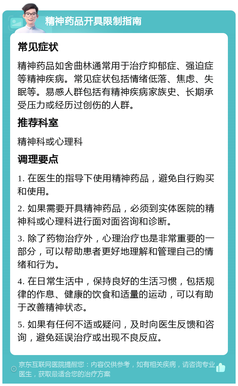 精神药品开具限制指南 常见症状 精神药品如舍曲林通常用于治疗抑郁症、强迫症等精神疾病。常见症状包括情绪低落、焦虑、失眠等。易感人群包括有精神疾病家族史、长期承受压力或经历过创伤的人群。 推荐科室 精神科或心理科 调理要点 1. 在医生的指导下使用精神药品，避免自行购买和使用。 2. 如果需要开具精神药品，必须到实体医院的精神科或心理科进行面对面咨询和诊断。 3. 除了药物治疗外，心理治疗也是非常重要的一部分，可以帮助患者更好地理解和管理自己的情绪和行为。 4. 在日常生活中，保持良好的生活习惯，包括规律的作息、健康的饮食和适量的运动，可以有助于改善精神状态。 5. 如果有任何不适或疑问，及时向医生反馈和咨询，避免延误治疗或出现不良反应。