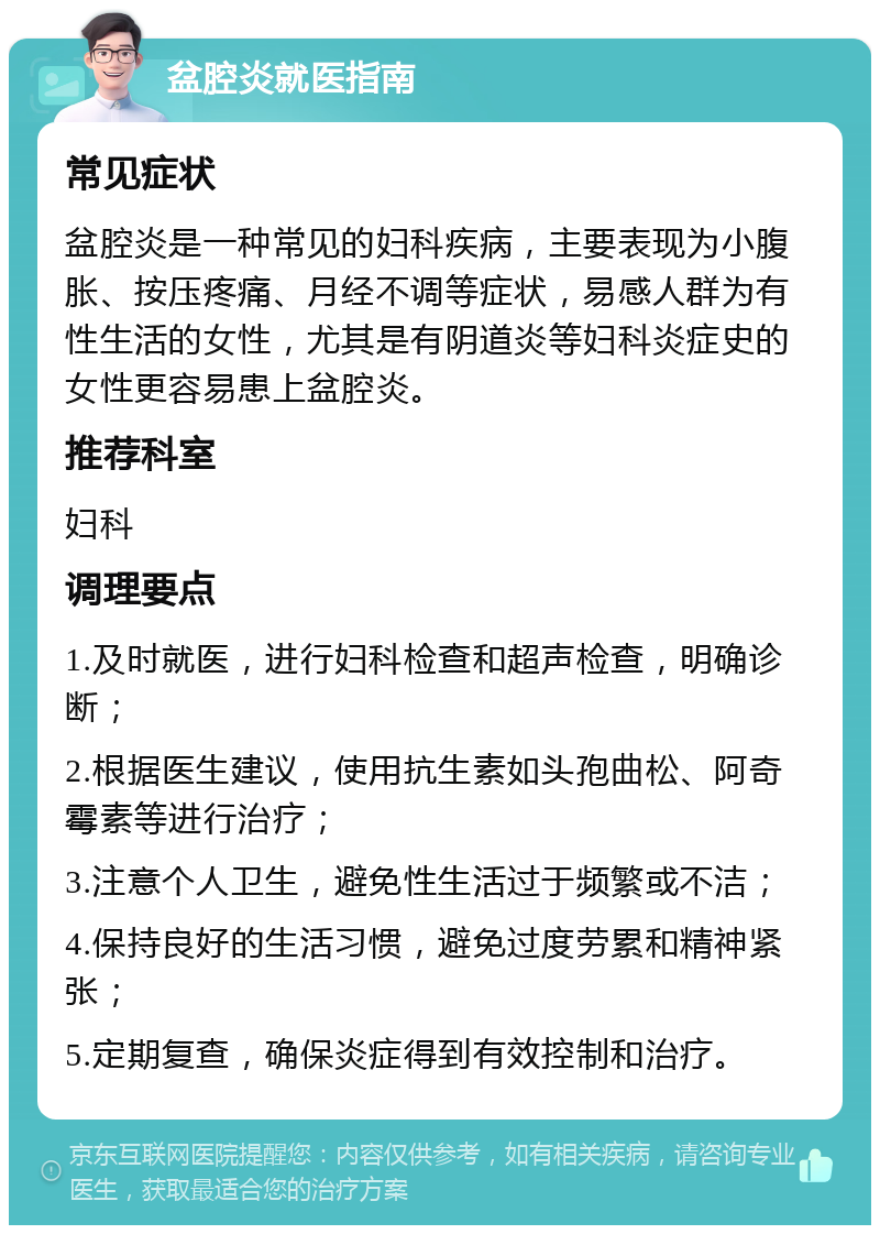 盆腔炎就医指南 常见症状 盆腔炎是一种常见的妇科疾病，主要表现为小腹胀、按压疼痛、月经不调等症状，易感人群为有性生活的女性，尤其是有阴道炎等妇科炎症史的女性更容易患上盆腔炎。 推荐科室 妇科 调理要点 1.及时就医，进行妇科检查和超声检查，明确诊断； 2.根据医生建议，使用抗生素如头孢曲松、阿奇霉素等进行治疗； 3.注意个人卫生，避免性生活过于频繁或不洁； 4.保持良好的生活习惯，避免过度劳累和精神紧张； 5.定期复查，确保炎症得到有效控制和治疗。