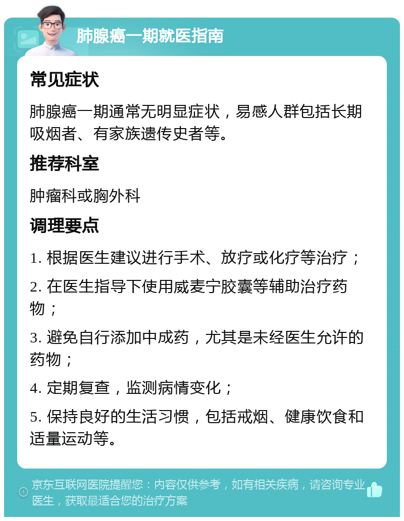 肺腺癌一期就医指南 常见症状 肺腺癌一期通常无明显症状，易感人群包括长期吸烟者、有家族遗传史者等。 推荐科室 肿瘤科或胸外科 调理要点 1. 根据医生建议进行手术、放疗或化疗等治疗； 2. 在医生指导下使用威麦宁胶囊等辅助治疗药物； 3. 避免自行添加中成药，尤其是未经医生允许的药物； 4. 定期复查，监测病情变化； 5. 保持良好的生活习惯，包括戒烟、健康饮食和适量运动等。